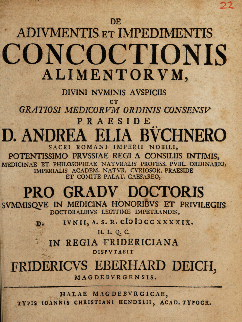 2.1 DE ADIVMENTIS et IMPEDIMENTIS CONCOCTIONIS ALIMENTORVM, DIVINI NVMINIS AVSPICIIS ET GRATIOSI MEDICORVM ORDINIS CONSENSV d. andrea* eliTbvchnero SACRI ROMANI IMPERII NOBILI, POTENTISSIMO PRVSSIAE REGI A CONSILIIS INTIMIS, MEDICINAE ET PHILOSOPHIAE NATVRALIS PROFESS. PVBL. ORDINARIO, IMPERIALIS ACADEM. NATVR. CVRIOSOR. PRAESIDE ET COMITE PALAT. CAESAREO, PRO GRADV DOCTORIS SVMMISQVE IN MEDICINA HONORIBVS ET PRIVILEGIIS DOCTORALIBVS LEGITIME IMPETRANDIS, D. IVNII, A. S. R. cIoiDCC XXXXIX. :f H. L. Q.C. - IN REGIA FRIDERICIANA ' jr DISPVTABIT FRIDERICVS EBERHARD DEICH, MAGDEBVRGENSIS. HALAE MAGDEBVRGICAE, TYPIS IOANNIS CHRISTIANI HENDELII, ACAD, TYPOGR.