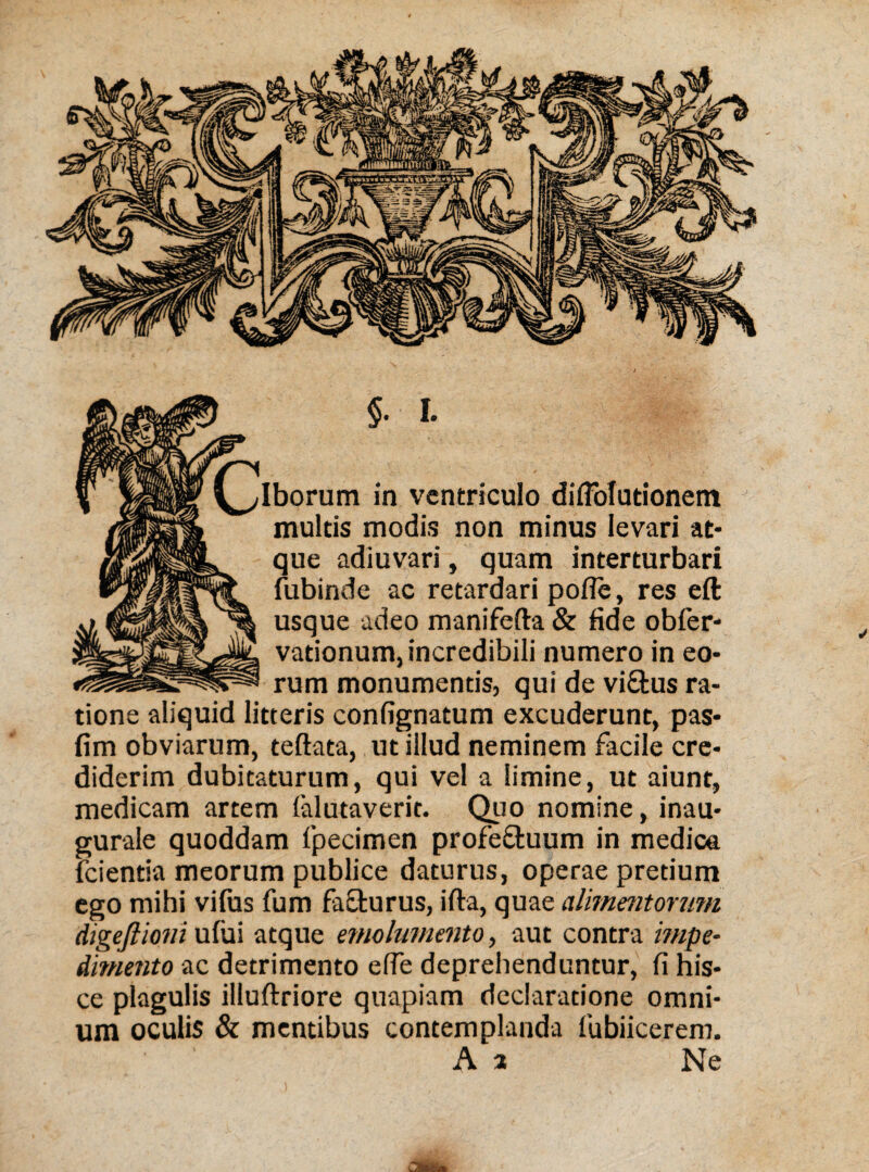 $. I. Iborum in ventriculo diffofutionem multis modis non minus levari at¬ que adiuvari, quam interturbari fubinde ac retardari pofie, res eft usque adeo manifefta & fide obfer- vadonum, incredibili numero in eo¬ rum monumentis, qui de vi&us ra¬ tione aliquid litteris confignatum excuderunt, pas- fim obviarum, teftata, ut illud neminem facile cre¬ diderim dubitaturum, qui vel a limine, ut aiunt, medicam artem (alutaverit. Quo nomine, inau- gurale quoddam fipecimen profe&uum in medica (cientia meorum publice daturus, operae pretium ego mihi vifus fum facturus, ifta, quae alimentorum digeftioni ufui atque emolumento, aut contra impe¬ dimento ac detrimento efie deprehenduntur, fi his¬ ce plagulis illuftriore quapiam declaratione omni¬ um oculis & mentibus contemplanda fubiicerem. A a Ne
