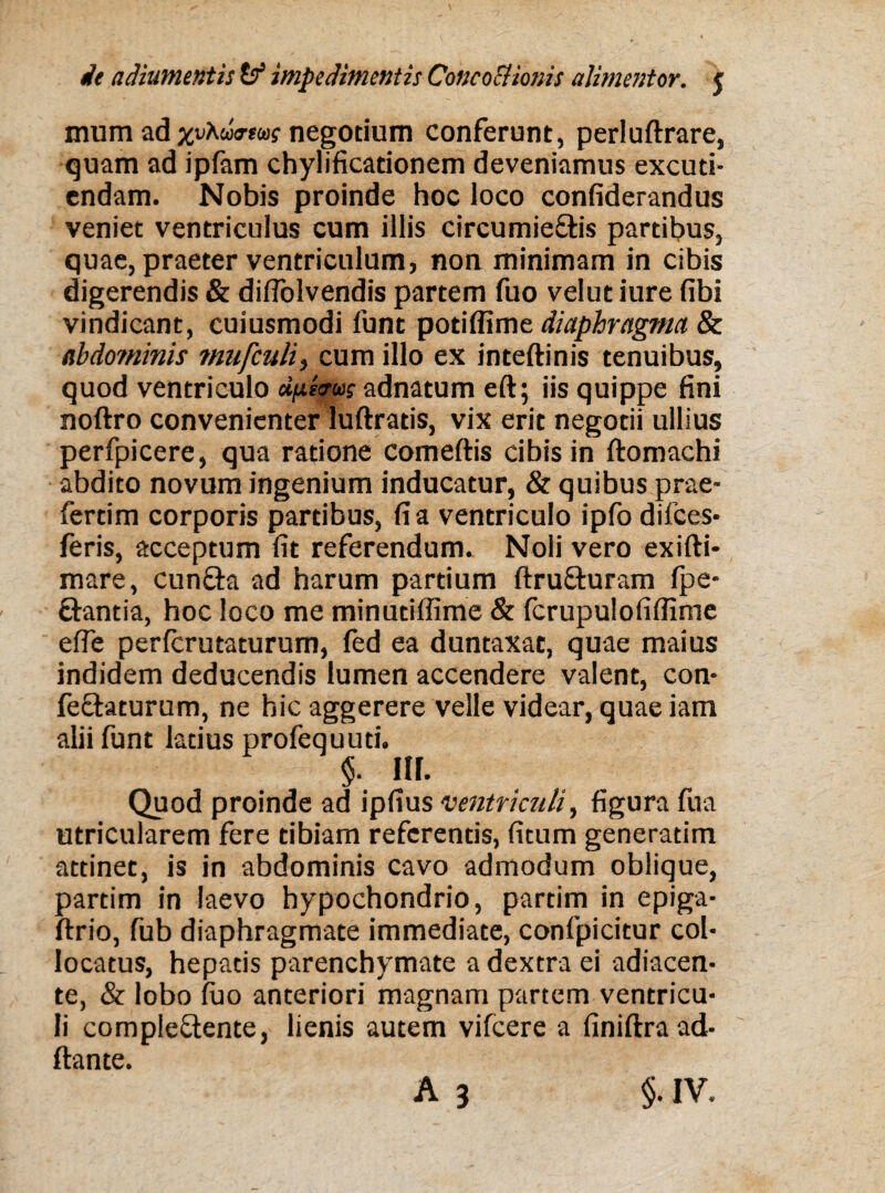 mum ad negotium conferunt, perluftrare, quam ad ipfam chylificationem deveniamus excuti¬ endam. Nobis proinde hoc loco confiderandus veniet ventriculus cum illis circumie&is partibus, quae, praeter ventriculum, non minimam in cibis digerendis & diflolvendis partem fuo velut iure fibi vindicant, cuiusmodi funt potiflime diaphragma & abdominis mufculi, cum illo ex inteftinis tenuibus, quod ventriculo dubie; adnatum eft; iis quippe fini noftro convenienter luftratis, vix erit negotii ullius perfpicere, qua ratione comeftis cibis in ftomachi abdito novum ingenium inducatur, & quibus prae- fertim corporis partibus, fi a ventriculo ipfo difces- feris, acceptum fit referendum. Noli vero exifti- mare, cunfta ad harum partium ftrufturam fpe* flantia, hoc loco me minutiffime & fcrupulofiflime efie perfcrutaturum, fed ea duntaxat, quae maius indidem deducendis lumen accendere valent, con- fectaturum, ne hic aggerere velle videar, quae iam alii funt latius profequuti. §. m. Quod proinde ad ipfius ventriculi, figura fua utricularem fere tibiam referentis, fitum generatim attinet, is in abdominis cavo admodum oblique, partim in laevo hypochondrio, partim in epiga- ftrio, fub diaphragmate immediate, confpicitur col¬ locatus, hepatis parenchymate a dextra ei adiacen- te, & lobo fuo anteriori magnam partem ventricu¬ li comple&ente, lienis autem vifcere a finiflraad- flante.