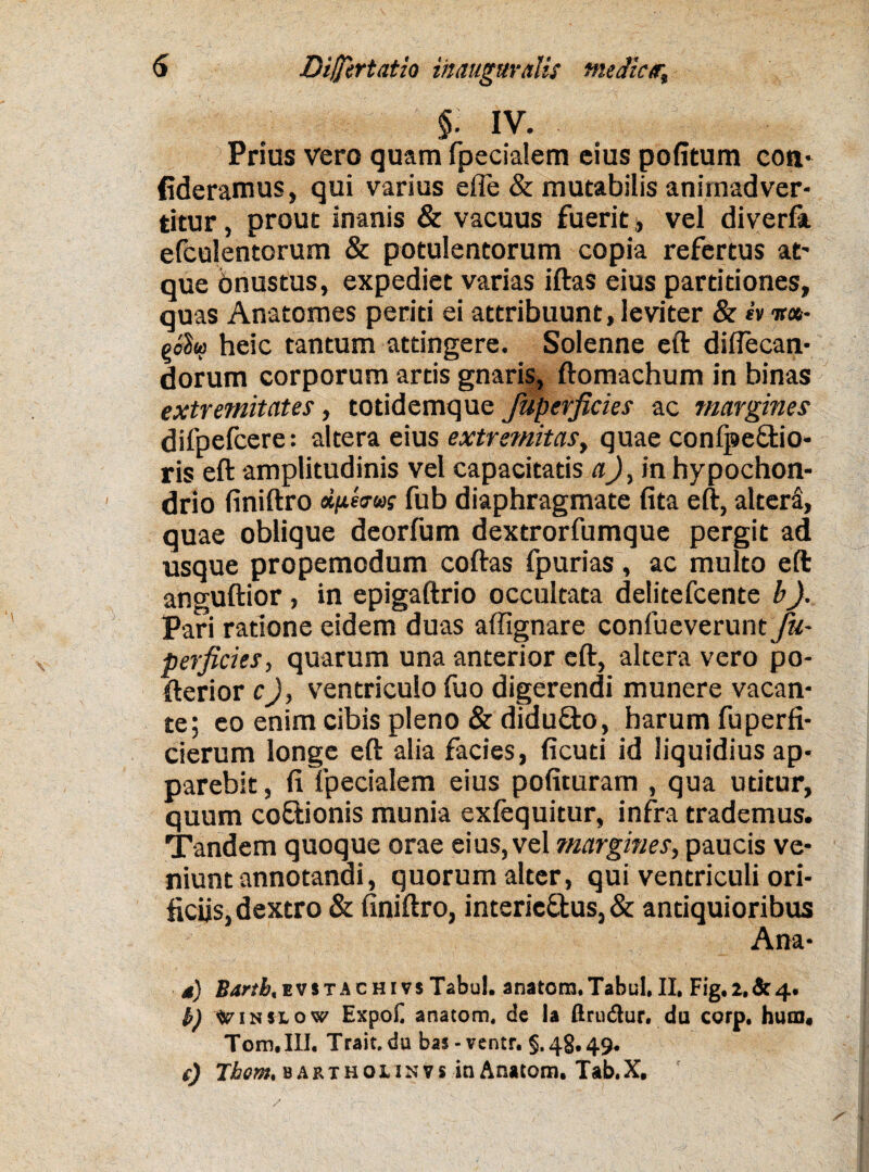 §. IV. Prius vero quam fpecialem eius politum coti- fideramus, qui varius effe & mutabilis animadver¬ titur , prout inanis & vacuus fuerit, vel diverfa efculentorum & potulentorum copia refertus at' que onustus, expediet varias iftas eius partitiones, quas Anatomes periti ei attribuunt, leviter & h ir«- gobu heic tantum attingere. Solenne eft diftecan- dorum corporum artis gnaris, ftomachum in binas extremitates, totidemque Jupefficies ac margines difpefcere: altera eius extremitas, quae conlpe&io* ris eft amplitudinis vel capacitatis a)> in hypochon¬ drio finiftro djjLtuw fub diaphragmate fita eft, altera, quae oblique deorfum dextrorfumque pergit ad usque propemodum coftas fpurias, ac multo eft anguftior, in epigaftrio occultata delitefcente b). Pari ratione eidem duas affignare confueverunt fu- perficies, quarum una anterior eft, altera vero po- fterior cJ, ventriculo fuo digerendi munere vacan¬ te; eo enim cibis pleno & didufto, harum fuperfi- cierum longe eft alia facies, ficuti id liquidius ap¬ parebit , fi fpecialem eius polituram , qua utitur, quum coftionis munia exfequitur, infra trademus. Tandem quoque orae eius, vel margines, paucis ve¬ niunt annotandi, quorum alter, qui ventriculi ori¬ ficiis, dextro & finiftro, interic&us, & antiquioribus Ana- 4) 2?4«&,EVSTACHivsTabul. anatora.Tabul.il, Fig.i,&4. h) tfimiow Expoli anatom, de Ia ftrudhir. du corp. hutn, Tom.III. Trait.du bas-ventr. §.48,49. e) Tbom, bartholinvs in Anatom. Tab.X,