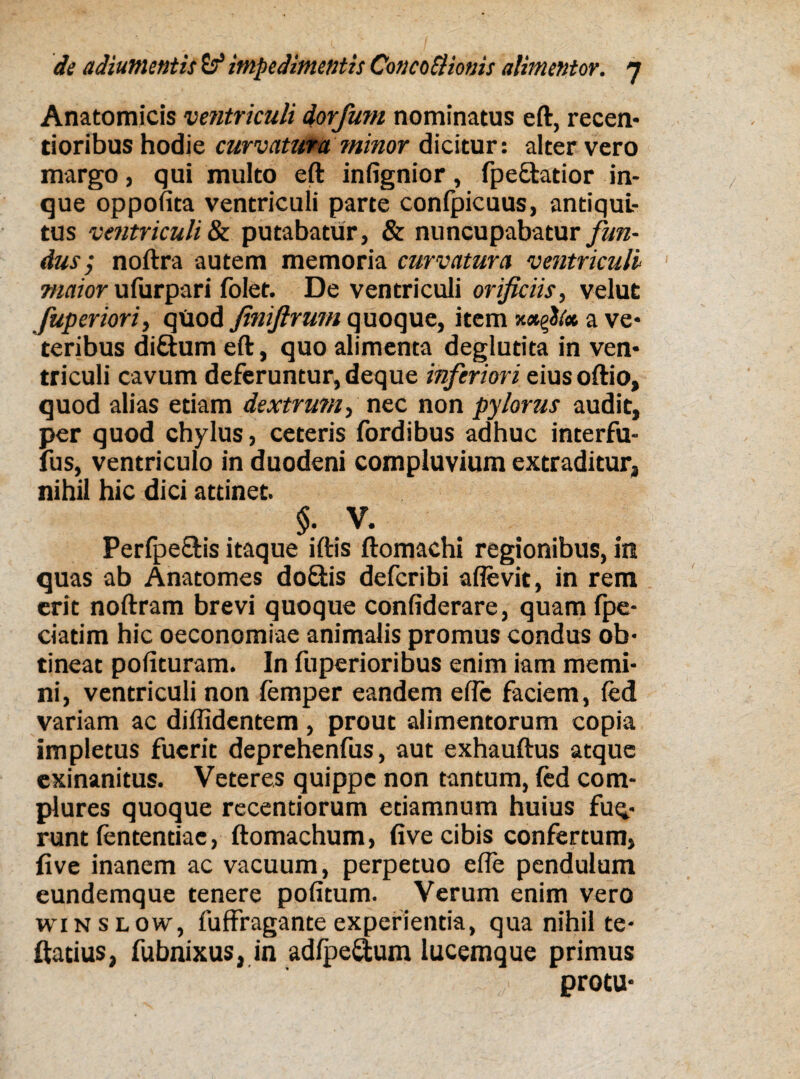 Anatomicis ventriculi dorfum nominatus eft, recen- tioribus hodie curvaturaminor dicitur: alter vero margo, qui multo eft infignior, fpe&atior in- que oppofita ventriculi parte confpicuus, antiqui¬ tus ventriculi & putabatur, & nuncupabatur fun¬ dus ; noftra autem memoria curvatura ventriculi maior uTurpari folet. De ventriculi orificiis, velut fuperiori, qUod finiftrum quoque, item a ve¬ teribus di&um eft, quo alimenta deglutita in ven¬ triculi cavum deferuntur, deque inferiori eiusoftio, quod alias etiam dextrum, nec non pylorus audit, per quod chylus, ceteris fordibus adhuc interfu- fus, ventriculo in duodeni compluvium extraditur, nihil hic dici attinet. §. V. Perfpe&is itaque iftis ftomachi regionibus, in quas ab Anatomes doQiis defcribi allevit, in rem erit noftram brevi quoque confiderare, quam fpe- ciatim hic oeconomiae animalis promus condus ob¬ tineat polituram. In fuperioribus enim iam memi¬ ni, ventriculi non femper eandem elfc faciem, led variam ac diffidentem , prout alimentorum copia impletus fuerit deprehenfus, aut exhauftus atque exinanitus. Veteres quippe non tantum, led com¬ plures quoque recentiorum etiamnum huius fuq- runt lentendae, ftomachum, live cibis confertum, live inanem ac vacuum, perpetuo elle pendulum eundemque tenere politum. Verum enim vero winslow, fuffragante experienda, qua nihil te- ftadus, fubnixus, in adlpe&um lucemque primus protu*