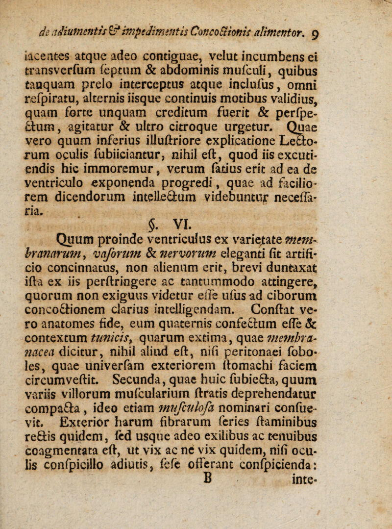 iacentes atque adeo contiguae, velut incumbens ei transverfum feptum & abdominis mufculi, quibus tanquam prelo interceptus atque inclufus, omni refpiratu, alternis iisque continuis motibus validius, quam forte unquam creditum fuerit & perfpe- fclum, agitatur & ultro citroque urgetur. Quae vero quum inferius illuftriore explicatione Lecto¬ rum oculis fubiiciantur, nihil eft, quod iis excuti¬ endis hic immoremur, verum fatius erit ad ea de ventriculo exponenda progredi, quae ad facilio¬ rem dicendorum intelle&um videbuntur neceffa- ria. §. VI. Quum proinde ventriculus ex varietate mtm- branarum, vaformn & nervorum eleganti fit artifi¬ cio concinnatus, non alienum erit, brevi duntaxat ifta ex iis perftringere ac tantummodo attingere, quorum non exiguus videtur e ile ufus ad ciborum concoftionem clarius intelligendam. Conftat ve¬ ro anatomes fide, eum quaternis confeftum efle 8c contextum tunicis, quarum extima, quae membra- tiacea dicitur, nihil aliud eft, nifi peritonaei fobo- les, quae univerfam exteriorem llomachi faciem circumvertit. Secunda, quae huic fubiefta, quum variis villorum mufcularium ftratis deprehendatur compafta, ideo etiam mufculofa nominari confue- vit. Exterior harum fibrarum feries ftaminibus re&is quidem, fed usque adeo exilibus ac tenuibus coagmentata eft, ut vix ac ne vix quidem, nifi ocu¬ lis confpicillo adiuds, fefe offerant conlpicienda: B inte-