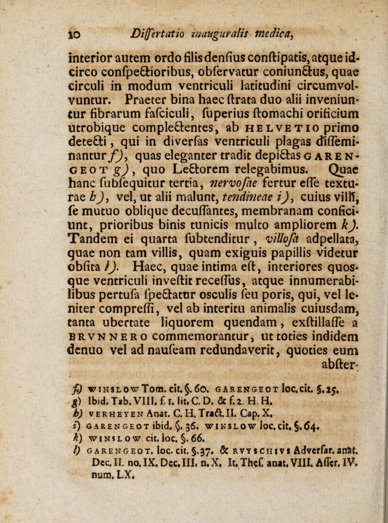 interior autem ordo filis denfius conftipatis, atque id¬ circo confpe&ioribus, obfervatur coniunftus, quae circuli in modum ventriculi latitudini circumvol¬ vuntur. Praeter bina haec ftrata duo alii inveniun¬ tur fibrarum fafciculi, fuperius ftomachi orificium utrobique comple&entes, ab helvetio primo detefti, qui in diverfas ventriculi plagas diflemi- nantur f), quas eleganter tradit depiftasgaren- g e o t g), quo Le&orem relegabimus. Quae hanc fubfequitur tertia, nervojhe fertur efle textu¬ rae h), vel, ut alii malunt, tendineae i), cuius vili!, fe mutuo oblique decuflantes, membranam confid¬ unt, prioribus binis tunicis multo ampliorem k). Tandem ei quarta fubtenditur, villofa adpellata, quae non tam villis, quam exiguis papillis videtur obfita l). Haec, quae intima eft, interiores quos¬ que ventriculi inveftit recelfus, atque innumerabi¬ libus pertufa fpefhtur osculis leu poris, qui, vel le¬ niter compreffi, vel ab interitu animalis cuiusdam, tanta ubertate liquorem quendam, exftillafle a BRvnnero commemorantur, ut toties indidem denuo vel ad naufeam redundaverit, quoties eum abfter-; fi) VINStOvToa. cit.§.60. GARENGEOT IoC„cit. $.2J. g) Ibid. Tab. VIII. f. I. Iit. C. D. & f. 2. H. H. b) verheyen A nat. C. H. Tra6I.II. Cap.X. f) GARENGEOT ibid. 36. W I K S L O W loC. cit. §. 64. k) winu ow cit. loc. §. 66. l) gareng eot. loc. cit. §.37. & r v y s c in v i Adver^r. aait. Dec. II. no. IX. Dec. III. n. X, It.Thef, anat. VIII. Affer. IV. nura. LX,