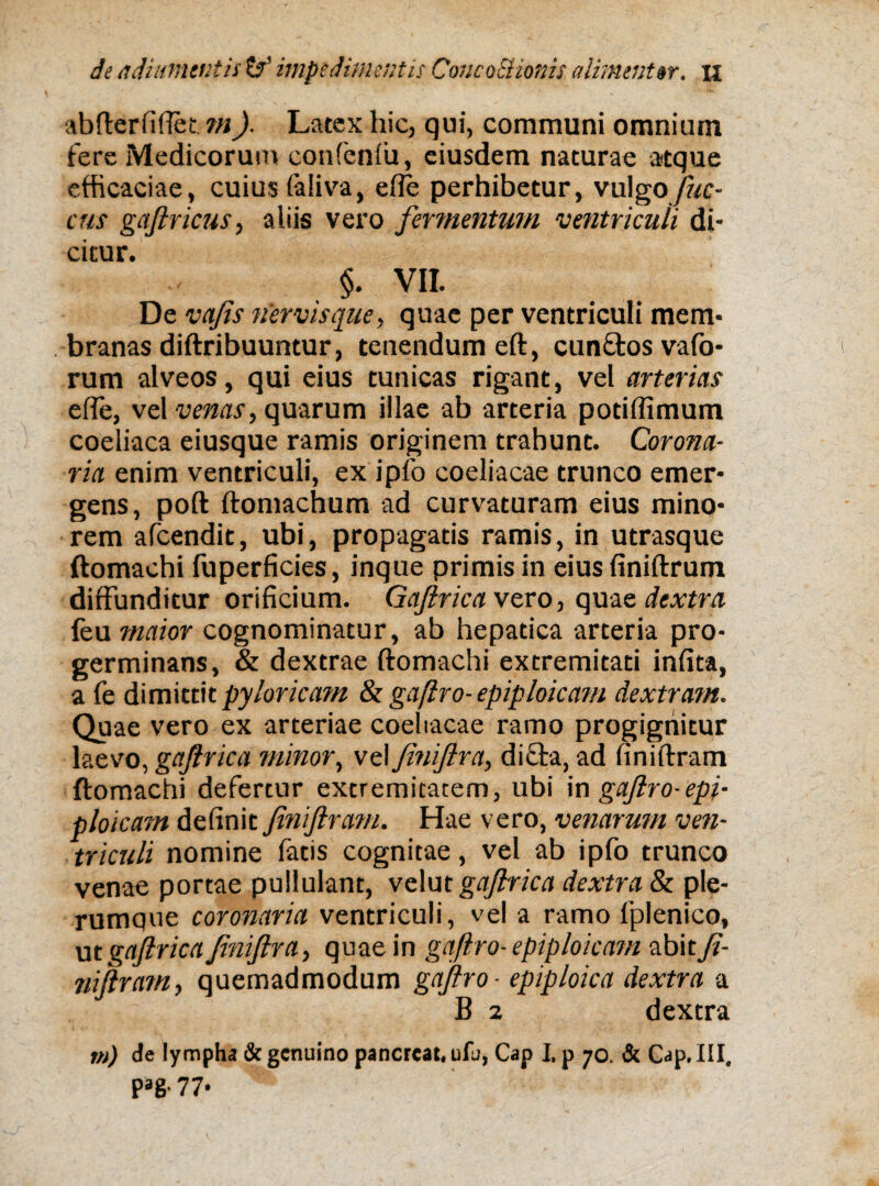 abfterfifiet, m)■ Latex hic, qui, communi omnium fere Medicorum confeniii, eiusdem naturae atque efficaciae, cuius faliva, efte perhibetur, vulgo fuc¬ etis gafiricus, aliis vero fermentum ventriculi di¬ citur. §. VII. De vafis nervisque, quae per ventriculi mem¬ branas diftribuuntur, tenendum eft, cunftos vafo- rum alveos, qui eius tunicas rigant, vel arterias ede, vel venas, quarum illae ab arteria potiffimum coeliaca eiusque ramis originem trahunt. Corona¬ ria enim ventriculi, ex ipfo coeliacae trunco emer¬ gens, poft ftomachum ad curvaturam eius mino¬ rem afeendit, ubi, propagatis ramis, in utrasque ftomaehi fuperficies, inque primis in eius finiftrum diffunditur orificium. Gajlrica vero, quae dextra feu maior cognominatur, ab hepatica arteria pro¬ germinans, & dextrae ftomaehi extremitati infita, a fe dimittit pyloricam & gaftro- epiploicam dextram. Quae vero ex arteriae coeliacae ramo progignitur laevo, gajlrica minor, vel finijlra, dicta, ad finiftram ftomaehi defertur extremitatem, ubi mgajlro-epi¬ ploicam definit JiniJlram. Hae vero, venarum ven¬ triculi nomine fatis cognitae, vel ab ipfo trunco venae portae pullulant, velut gajlrica dextra & ple¬ rumque coronaria ventriculi, vel a ramo fplenico, ut gajlrica finijlra, quae in gaftro- epiploicam abit fi- niftram, quemadmodum gaftro - epiploica dextra a B 2 dextra m) de lympha & genuino pancrcat. ufu, Cap I. p 70. & Gap. III. Pag-77*