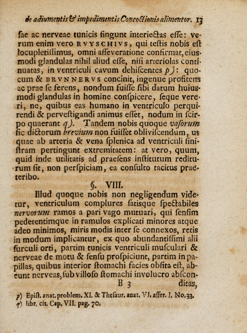 fac ac nerveae tunicis fingunt interieras e fle: ve¬ rum enim vero rvyschivs, qui teftis nobis eft focupletillimus, omni afleveratione confirmat, eius- modi glandulas nihil aliud efle, nifi arteriolas conti¬ nuatas, in ventriculi cavum dehiIcentes p): quo- cum & brvnnervs concinit, ingenue profitens ac prae fe ferens, nondum fuifle libi datum huius- modi glandulas in homine confpicere, feque vere¬ ri, ne, quibus eas humano in ventriculo perqui¬ rendi & perveftigandi animus eflet, nodum in fcir- po quaerant q). Tandem nobis quoque vaforum fic diftorum brevium non fuiflet oblivifcendum, us quae ab arteria & vena fplenica ad ventriculi fini- ftram pertingunt extremitatem: at vero, quum, quid inde utilitatis ad praeiens inftitutum reditu¬ rum fit, non perfpiciam, ea confulto tacitus prae¬ teribo. $. vm. Illud quoque nobis non negligendum vide¬ tur, ventriculum complures fatisque fpe&abiles nervoru?n ramos a pari vago mutuari, qui fenfim pedetentimque in ramulos explicati minores atque adeo minimos, miris modis inter fe connexos, retis in modum implicantur, ex quo abundantiffimi alii furculi orti, partim tunicis ventriculi mufculari & nerveae de motu & fenfu profpiciunt, partim in pa¬ pillas, quibus interior ftomachi facies oblita eft, ab¬ eunt nervea$,fubvillofb ftomachi involucro abfcon- B 3 ditas, p) Eoilh «nat. problem. XI. & Thefaar. anat. VI. affer. I. No, 33. f) libr, cit. Cap. VII, pag. 70,
