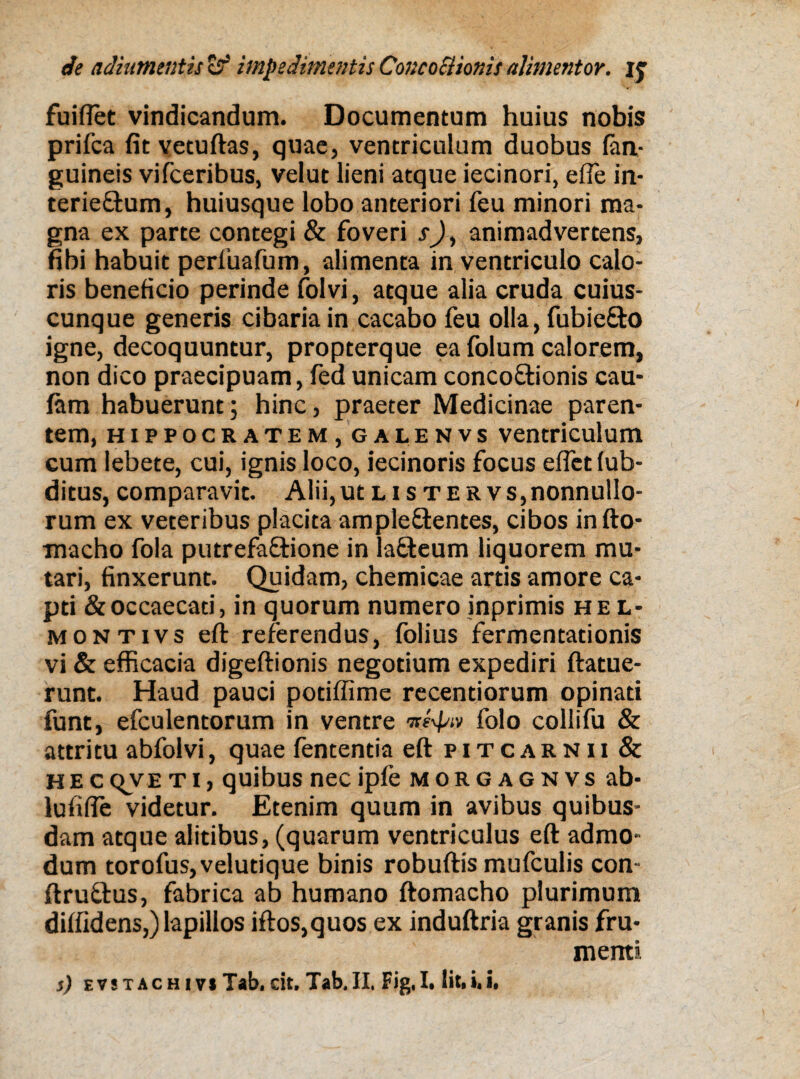 fuiflet vindicandum. Documentum huius nobis prifca fitvetuftas, quae, ventriculum duobus (an¬ guineis vifceribus, velut lieni atque iecinori, efle in- terie&um, huiusque lobo anteriori feu minori ma¬ gna ex parte contegi & foveri sJ, animadvertens, fibi habuit perfuafum, alimenta in ventriculo calo¬ ris beneficio perinde folvi, atque alia cruda cuius¬ cunque generis cibaria in cacabo feu olla, fubiefto igne, decoquuntur, propterque ea folum calorem, non dico praecipuam, fed unicam concoftionis cau- fam habuerunt; hinc, praeter Medicinae paren¬ tem, Hippocratem, galenvs ventriculum cum lebete, cui, ignis loco, iecinoris focus eflet lub- ditus, comparavit. Alii,utLisTERVs,nonnullo¬ rum ex veteribus placita ample&entes, cibos in fto- macho fola putrefa&ione in lafteum liquorem mu¬ tari, finxerunt. Quidam, chemicae artis amore ca¬ pti & occaecati, in quorum numero inprimis hel- montivs eft referendus, folius fermentationis vi & efficacia digeftionis negotium expediri ftatue- runt. Haud pauci potiffime recentiorum opinati funt, efculentorum in ventre ntyw folo collifu & attritu abfolvi, quae fententia eft pitcarnii & he c qvE t i, quibus nec ipfe morgagnvs ab- lufifie videtur. Etenim quum in avibus quibus¬ dam atque alitibus, (quarum ventriculus eft admo¬ dum torofus,velutique binis robuftis mufculis con ftru&us, fabrica ab humano ftomacho plurimum diffidens,) lapillos iftos,quos ex induftria granis fru¬ menti
