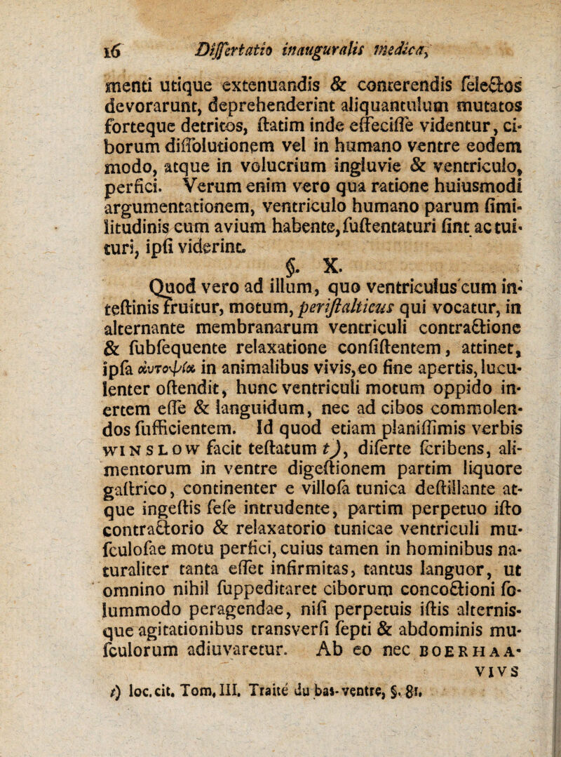 menti utique extenuandis & conterendis fele&os devorarunt, deprehenderint aliquantulum mutatos forteque detritos, ftatim inde e decide videntur, ci¬ borum diffolutionem vel in humano ventre eodem modo, atque in volucrium ingluvie & ventriculo, perfici. Verum enim vero qua ratione huiusmodi argumentationem, ventriculo humano parum fimi- iitudinis eum avium habente, fuftentaturi fint ac tui¬ turi, ipfi viderint. §, X. Quod vero ad illum, quo ventriculus cum in- teftinisFruitur, motum,perijlaltims qui vocatur, in alternante membranarum ventriculi contra&ione & fubfequente relaxatione confidentem, attinet, ipla dvTo-pte in animalibus vivis,eo fine apertis, lucu¬ lenter oftendit, hunc ventriculi motum oppido in¬ ertem ede & languidum, nec ad cibos commolen¬ dos fufficientem. Id quod etiam planiflimis verbis wiN SLOw facit tedatum t), dilerte Icribcns, ali¬ mentorum in ventre digeftionem partim liquore gadrico, continenter e villofa tunica dediilante at¬ que ingedis fele intrudente, partim perpetuo ido contraflorio & relaxatorio tunicae ventriculi mu- fculofae motu perfici, cuius tamen in hominibus na¬ turaliter tanta e flet infirmitas, tantus languor, ut omnino nihil fuppeditaret ciborum conco&ioni fo- lummodo peragendae, nili perpetuis iflis alternis¬ que agitationibus transverfi fepti & abdominis mu- fculorum adiuvaretur. Ab eo nec boer ha a- vxvs