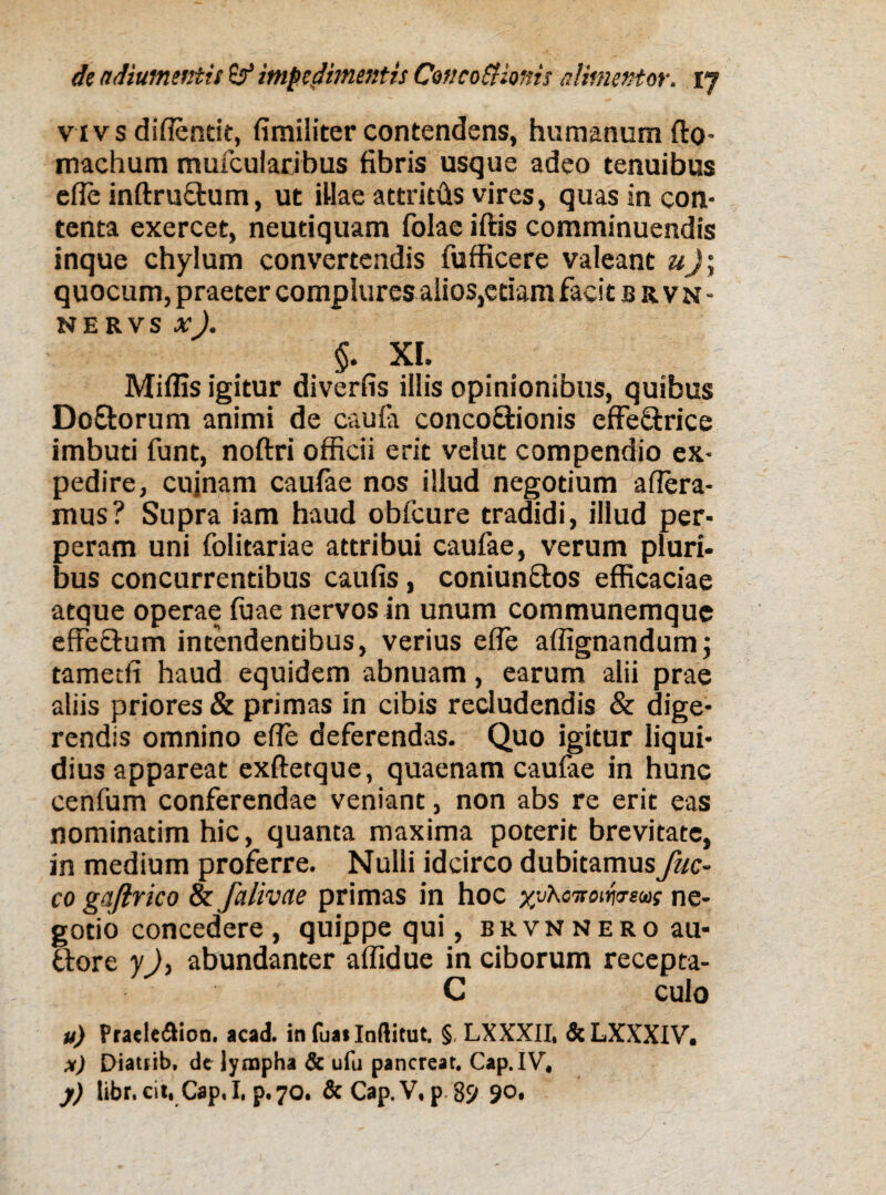 vivs diflendt, fimiliter contendens, humanum fto* machum mufcularibus fibris usque adeo tenuibus efle inftructum, ut illae attritfts vires, quas in con¬ tenta exercet, neutiquam folae iftis comminuendis inque chylum convertendis fufficere valeant «Ji quocum, praeter complures alios,etiam facit brvn- nervs x). §. XI. Miflis igitur diverfis illis opinionibus, quibus DoEtorum animi de caufa conco&ionis effe&rice imbuti funt, noftri officii erit velut compendio ex¬ pedire, cujnam caufae nos illud negotium affera¬ mus? Supra iam haud obfcure tradidi, illud per¬ peram uni folitariae attribui caufae, verum pluri¬ bus concurrentibus caufis, coniun&os efficaciae atque operae fuae nervos in unum communemque effectum intendentibus, verius efle aflignandum; tametfi haud equidem abnuam, earum alii prae aliis priores & primas in cibis recludendis & dige¬ rendis omnino efle deferendas. Quo igitur liqui¬ dius appareat exftetque, quaenam caufae in hunc cenfum conferendae veniant, non abs re erit eas nominarim hic, quanta maxima poterit brevitate, in medium proferre. Nulli idcirco dubitamus fuc- co gq/irico & falivae primas in hoc xvhoTfoifotws ne¬ gotio concedere, quippe qui, brvnnero au- ttore y), abundanter aflidue in ciborum recepta- C culo u) Pratle&ion. acad. in fua* Inftitut. § LXXXII, &LXXXIV. x) Diatjib. de lympha & ufu pancreat. Cap.IV, j) libr.cit, Cap.I, p.70. &Cap.V, p. 89 90.