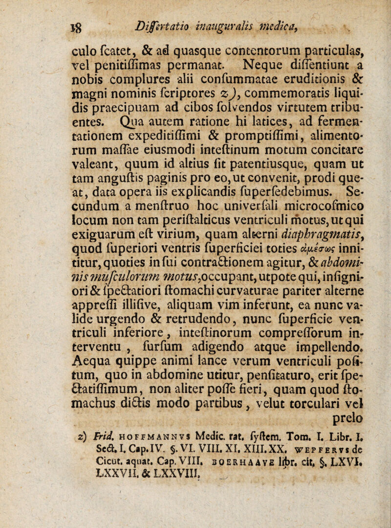 culo fcatet, & ad quasque contentorum particulas, vel penitiffimas permanat. Neque didentium a nobis complures alii confummatae eruditionis & magni nominis fcriptores z), commemoratis liqui¬ dis praecipuam ad cibos folvendos virtutem tribu¬ entes. Qua autem ratione hi latices, ad fermen- tationem expeditiffimi & promptiffimi, alimento¬ rum maffae eiusmodi inteftinum motum concitare valeant, quum id altius fit patentiusque, quam ut tam anguftis paginis pro eo, ut convenit, prodi que¬ at, data opera iis explicandis fuperledebimus. Se¬ cundum a menftruo hoc univerlali microcofmico locum non tam periftalticus ventriculi motus, ut qui exiguarum eft virium, quam alt-erni diaphragmatis, quod luperiori ventris fuperficiei toties dpea-w inni¬ titur, quoties infui contractionem agitur, abdomi¬ nis mufiulorum motus,occupant, utpote qui, infigni- ori&lpe£tatiori ftomachi curvaturae pariter alterne appreffi illifive, aliquam vim inferunt, ea nunc va¬ lide urgendo & retrudendo, nunc fuperficie ven¬ triculi inferiore, inteftinorum comprefforum in¬ terventu , furfum adigendo atque impellendo. Aequa quippe animi lance verum ventriculi poli¬ tum, quo in abdomine utitur, penfitaturo, erit fpe- ftatilfimum, non aliter polle fieri, quam quod fto- machus diCtis modo partibus, velut torculari vel prelo 2) Frid, HOFfMANHvs Medie. rat, fyftera. Tom. I. Libr. I. Sed. I. Cap.IV. §. VI. VIII. XI. XIII.XX. WEPFERvsde Cicut. aquat. Cap, VIII, bqerhaave libr. dt, §. LXVI. LXXV1I. & LXXVIII,