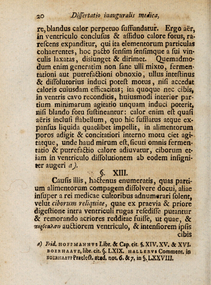 re,blandus calor perpetuo fuffundatur. Ergo aer, in ventriculo conclufus & afliduo calore fotus, ra* refeens expanditur, qui ita elementorum particulas cohaerentes, hoc pacto fenfim fenfimque a fui vin* culis laxatas, disiunget & dirimet. Quemadmo¬ dum enim generatim non fane ulli mixto, fermen* tationi aut putrefa&ioni obnoxio, ullus inteftinus & diflblutorius induci poteft motus, nifi accedat caloris cuiusdam efficacitas; ita quoque nec cibis* in ventris cavo reconditis, huiusmodi interior par¬ tium minimarum agitatio unquam induci poterit, nifi blando fotu fuftineantur: calor enim eft quafi aeris inclufi flabellum, quo hic fufflatus atque ex- panfus liquida quaelibet impellit, in alimentorum poros adigit & concitatiori interno motu ciet agi- tatque, unde haud mirum eft,ficuti omnis fermen* tatio & putrefactio calore adiuvatur, ciborum et¬ iam in ventriculo diflolutionem ab eodem infigni* ter augeri a). : $. XIII. Caufis illis, haftenus enumeratis, quas parti¬ um alimentorum compagem diflolvere docui, aliae infuper a rei medicae cultoribus adnumsrari folent, velut ciborum reliquiae, quae ex praevia & priore digeftione intra ventriculi rugas refedifle putantur & remorando acriores redditae fuifle, ut quae, & mgzxKfN au&iorem ventriculo, & intenfiorem ipfis cibis a) Frid. hoffmannvs Libr. & Cap.cit. §.XIV.XV. & XVI. BOERHAAVE,libr.cit.§. LXIX. hallervi Coramem. in boeahaavi PraelcS. at*d. not, 6. & 7, in §, LXX VIII.