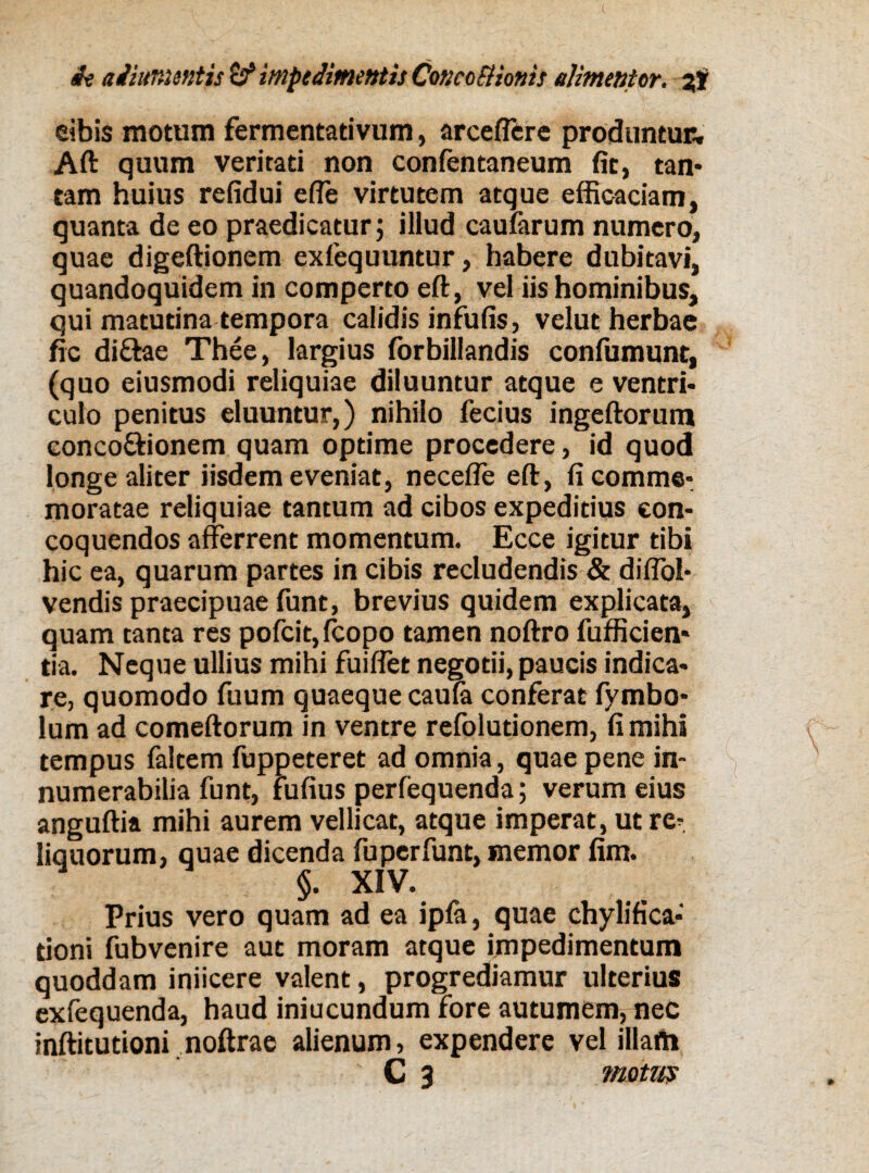 ei bis motum fermentativum, arceflcre produntur, Aft quum veritati non confentaneum fit, tan- tam huius refidui efie virtutem atque efficaciam, quanta de eo praedicatur; illud caufarum numero, quae digeftionem exfequuntur, habere dubitavi, quandoquidem in comperto eft, vel iis hominibus, qui matutina tempora calidis infufis, velut herbae fic diftae Thee, largius forbillandis confumunt, (quo eiusmodi reliquiae diluuntur atque e ventri¬ culo penitus eluuntur,) nihilo fecius ingeftorum concoftionem quam optime procedere, id quod longe aliter iisdem eveniat, necefle eft, fi comme¬ moratae reliquiae tantum ad cibos expeditius con¬ coquendos afferrent momentum. Ecce igitur tibi hic ea, quarum partes in cibis recludendis & difiol- vendis praecipuae funt, brevius quidem explicata, quam tanta res pofcit,fcopo tamen noftro fufficien* tia. Neque ullius mihi fuiffet negotii, paucis indica¬ re, quomodo fuum quaeque caufa conferat fymbo* lum ad comeftorum in ventre refoludonem, fi mihi tempus faltem fuppeteret ad omnia, quae pene in¬ numerabilia funt, fufius perfequenda; verum eius anguftia mihi aurem vellicat, atque imperat, ut re^ liquorum, quae dicenda fuperfunt, memor fim. §. XIV. Prius vero quam ad ea ipfa, quae chylifica- tioni fubvenire aut moram atque impedimentum quoddam iniicere valent, progrediamur ulterius exfequenda, haud iniucundum fore autumem, nec inftitutioni noftrae alienum, expendere vel illam C 3 motus