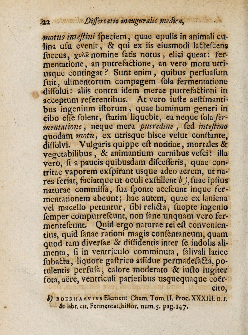 A motus intefiini fpeciem, quae epulis in animali cu¬ lina ufu evenit, & qui ex iis eiusmodi la&efcens fuccus, %vA.S nomine fatis notus, elici queat: fer- mentatione, an putrefa&ione, an vero motu utri- usque contingat ? Sunt enim, quibus perfuafum fuit, alimentorum compagem fola fermentatione diffolui: aliis contra idem merae putrefa&ioni in acceptum referentibus. At vero iufte aeftimanti- bus ingenium iftorum , quae hominum generi in Cibo efie folent, ftatim liquebit, ea neque fola fer¬ mentatione , neque mera putredine , (ed intejiino quodam motu, ex utrisque hisce velut conftante, diUblvi. Vulgaris quippe eft notitiae, mortales & vegetabilibus , & animantium carnibus vefei: illa vero, fi a paucis quibusdam difcefleris, quae con¬ tritae vaporem exfpirant usque adeo acrem, ut na¬ res feriat, faciatqueut oculi exftillent bJ,fuae ipfius naturae commifla, fua fponte acefcunt inque fer- mentationem abeunt; hae autem, quae ex laniena vel macello petuntur, fibi reli&a, fuopte ingenio femper computrefcunt, non (ane unquam vero fer- mentefeunt. Quid ergo naturae rei efi: convenien¬ tius, quid fanae rationi magis confentaneum, quam quod tam diverfae & diflidentis inter fe indolis ali¬ menta, fi in ventriculo comminuta, falivali latice fuba&a, liquore gaftrico aflidue permadefa&a, po¬ tulentis perfufa, calore moderato & iufto iugiter fota, aere, ventriculi parietibus usquequaque coer¬ cito, t) boerhaavivs Element. Chem.Tom.II. Proc.XXXlII,n.i. & lifar. cic. Fercneotauhiftor. nutu. 5. pag, 147,