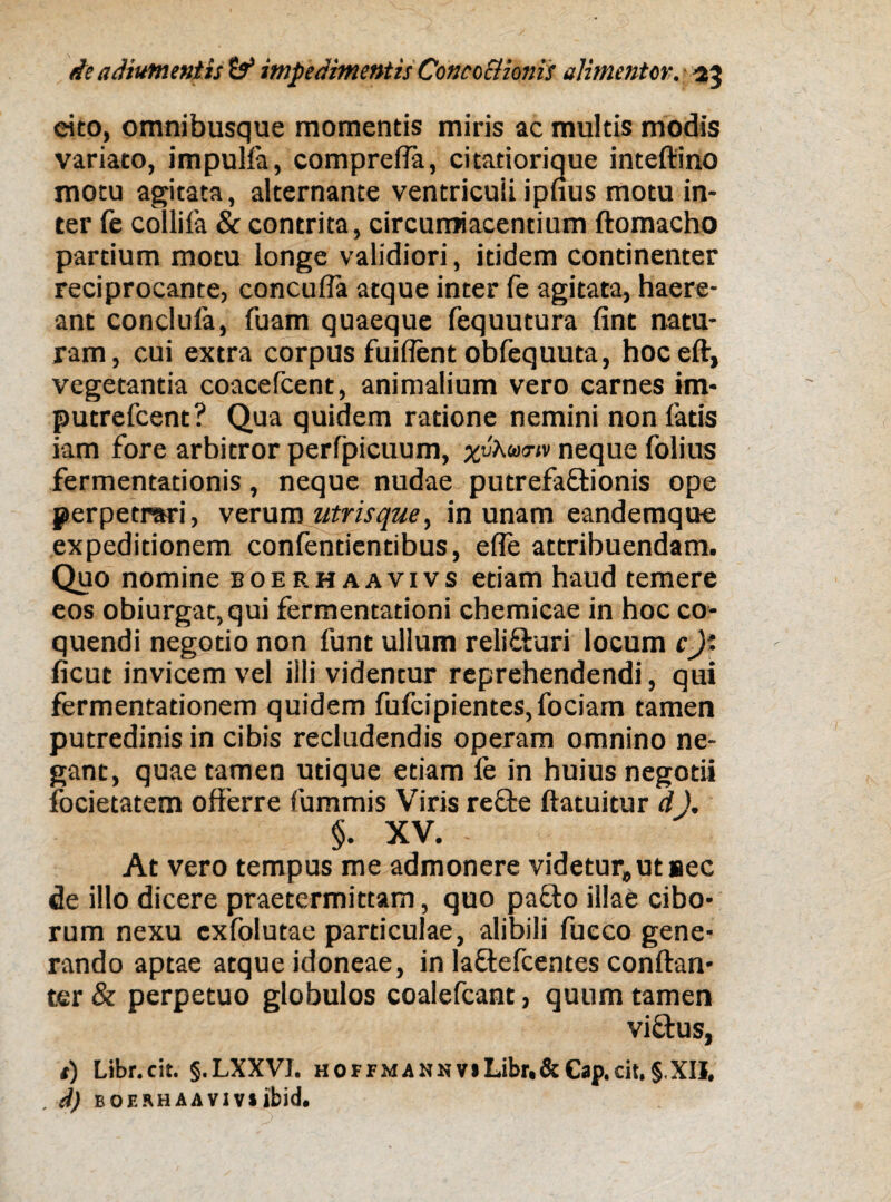 eito, omnibusque momentis miris ac multis modis variato, impulfa, comprelfa, citatiorique inteftino motu agitata, alternante ventricuii ipfius motu in¬ ter fe collifa & contrita, circumjacentium ftomacho partium motu longe validiori, itidem continenter reciprocante, concuffa atque inter fe agitata, haere¬ ant conclufa, fuam quaeque fequutura fint natu¬ ram, cui extra corpus fuiflent obfequuta, hoceft, vegetantia coacefcent, animalium vero carnes im- putrefcent? Qua quidem ratione nemini non latis iam fore arbitror perfpicuum, neque folius fermentationis, neque nudae putrefaffcionis ope perpetrari, verum utris que y in unam eandemque expeditionem confentientibus, effe attribuendam. Quo nomine boerhaavivs etiam haud temere eos obiurgat,qui fermentationi chemicae in hoc co¬ quendi negotio non funt ullum relifturi locum c)' ficut invicem vel illi videntur reprehendendi, qui fermentationem quidem fufcipientes,fociam tamen putredinis in cibis recludendis operam omnino ne¬ gant, quae tamen utique etiam fe in huius negotii focietatem offerre fummis Viris reffce ftatuitur d), §. XV. - At vero tempus me admonere videtur,ut sec de illo dicere praetermittam, quo pa£to illae cibo¬ rum nexu cxfolutae particulae, alibili fueco gene¬ rando aptae atque idoneae, in la&efcentes conftan- ter& perpetuo globulos coalefcant, quum tamen viftus, i) Libr.cit. §.LXXVJ. hoffmannvjLibr,&Cap.cit,§ XII. . d) boerhaaviv»jbid.