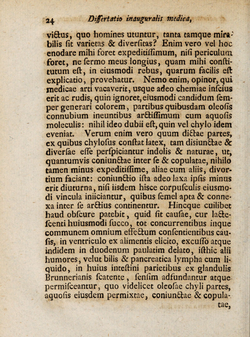 viEfcus, quo homines utuntur, tanta tamque mira¬ bilis fit varietas & diverfitas? Enim vero vel hoc enodare mihi foret expedidlfimum, nifi periculum foret, ne fermo meus longius, quam mihi confti- tutum eft, in eiusmodi rebus, quarum facilis eft explicatio, provehatur. Nemo enim, opinor, qui medicae arti vacaverit, usque adeo chemiae infcius erit ac rudis, quin ignoret, eiusmodi candidum fem- per generari colorem, partibus quibusdam oleofis connubium ineuntibus arEfcilfimum cum aquofis moleculis: nihil ideo dubii eft, quin vel chylo idem eveniat. Verum enim vero quum diEtae partes, ex quibus chylofus conftat latex, tam disiunEtae 8c diverfae efle perfpiciantur indolis & naturae, ut, quantumvis coniunEfae inter fe & copulatae, nihilo tamen minus expeditiflime, aliae cum aliis, divor¬ tium faciant: coniunEHo ifta adeo laxa ipfis minus erit diuturna, nifi iisdem hisce corpufculis eiusmo¬ di vincula iniiciantur, quibus femel apta & conne¬ xa inter fe arEtius continentur. Hincque cuilibet haud oblcure patebit, quid fit caulae, cur la&e- fcenti huiusmodi fucco, tot concurrentibus inque communem omnium effcEtum confendentibus cau- fis, in ventriculo ex alimentis elicito, exculTo atque indidem in duodenum pauladm delato, ifthic alii humores, velut bilis & pancreatica lympha cum li¬ quido, in huius inteftini parietibus ex glandulis Brunnerianis fcatente, fenfim adfundantur atque permifceantur, quo videlicet oleolae chyli partes, aquofis eiusdem permixtae, coniunEtae & copula¬ tae,
