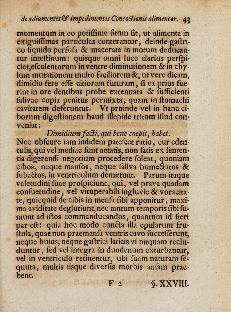 momentum in eo potiffime (itum fit, ut alimenta in exiguiflimas particulas conterantur, deinde gaftri- co liquido perfufa & macerata in motum deducan¬ tur inteftinum: quisque omni luce clarius perfpi- ciet,efculentorum in ventre diminutionem &in chy¬ lum mutationem multo faciliorem &, ut vere dicam, dimidio fere efle citiorem futuram, fi ea prius fue¬ rint in ore dentibus probe extenuata & fufficienti falivae copia penitus permixta, quam inftomachi cavitatem deferuntur. Vt proinde vel in hanc ci¬ borum digeftionem haud illepide tritum illud con¬ veniat : Dimidittm faSti, qui bene coepit, habet. Nec obfcure iam indidem pacelcet ratio, cur eden¬ tulis, qui vel mediae funt aetatis, non fatis ex fenten- tia digerendi negotium procedere foleat, quoniam cibos, neque manfos, neque faliva hume&atos & fuba&os, in ventriculum demittunt. Parum itaque valetudini fuae profpiciunt, qui, vel prava quadam confuetudine, vel vituperabili ingluvie & voracita¬ te, quicquid de cibis in menfa fibi apponitur, maxi¬ ma aviditate deglutiunt,nec tantum temporis fibi fu- muntad iftos commanducandos, quantum id fieri par eft: quia hoc modo cunfta illa epularum fru- ftula, quae non praemanfa ventris cavo fucceflerunt, neque huius, neque gaftrici laticis vi unquam reclu¬ duntur, fed vel integra in duodenum exturbantur, vel in ventriculo retinentur, ubi fuam naturam fe- quuta, multis iisque diverfis morbis anfam prae¬ bent. ' j