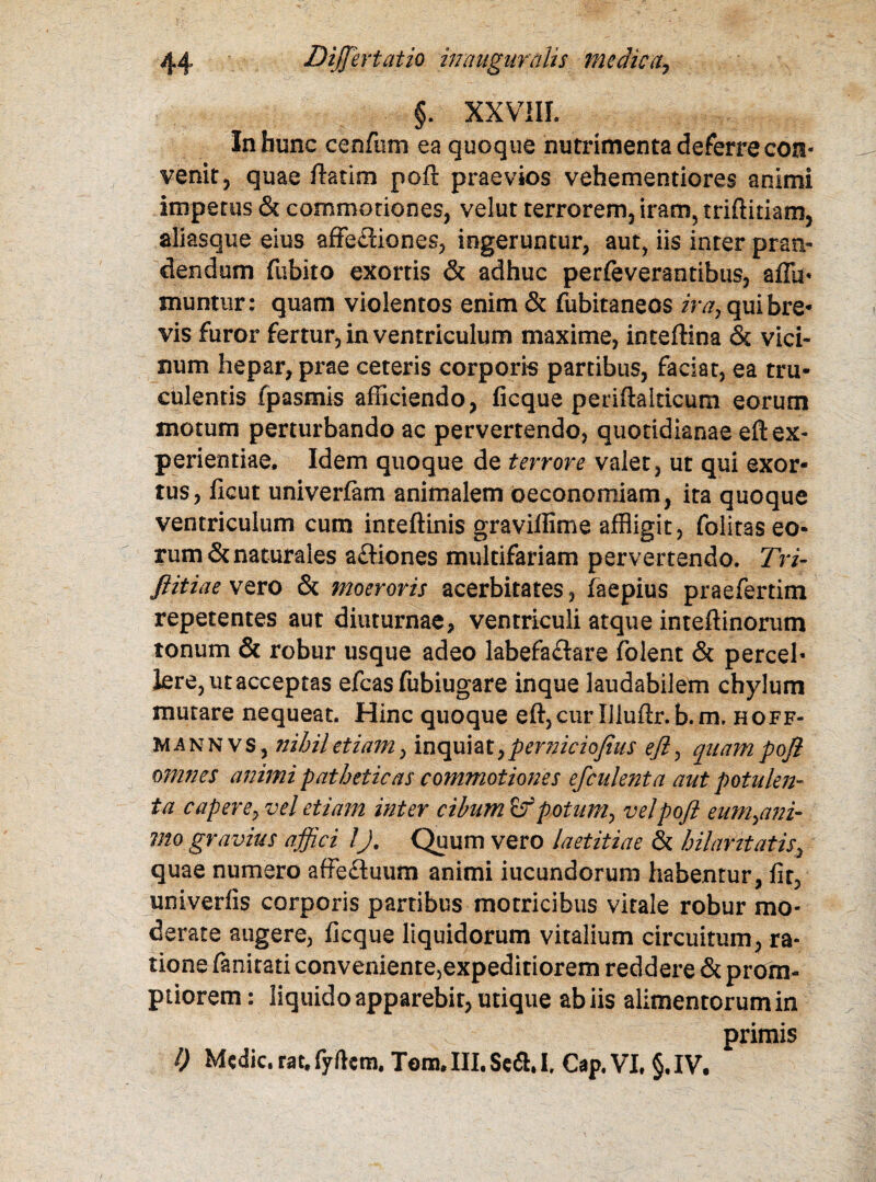 §. XXVIII. In hunc cenfum ea quoque nutrimenta deferre con¬ venit, quae ftatim poft praevios vehementiores animi impetus & commotiones, velut terrorem, iram, triftidam, aliasque eius affe£iiones, ingeruntur, aut, iis inter pran¬ dendum fubito exortis & adhuc perfeverantibus, affa* munttir: quam violentos enim & fubitaneos ira, qui bre¬ vis furor fertur, in ventriculum maxime, inteftina & vici¬ num hepar, prae ceteris corporis partibus, faciat, ea tru¬ culentis fpasmis afficiendo, ficque periftalticum eorum motum perturbando ac pervertendo, quotidianae eft ex¬ perientiae, Idem quoque de terrore valet, ut qui exor¬ tus, ficut univerfam animalem oeconomiam, ita quoque ventriculum cum inteftinis graviffime affligit, folitas eo¬ rum & naturales aftiones multifariam pervertendo. Tri- JlitiaevQYO & moeroris acerbitates, faepius praefertim repetentes aut diuturnae, ventriculi atque inteftinorum tonum & robur usque adeo labefaflare folent & percel* Iere, ut acceptas efcas fubiugare inque laudabilem chylum mutare nequeat. Hinc quoque eft,cur Uiuftr.b.m. hoff- Mannvs, nihil etiam, inqui a t, perniciofius eft, quam poft omnes animi patheticas commotiones efculenta aut potulen- ta capere, vel etiam inter cibum Zf potum, vel poft eum,ani- mo gravius affici lJ. Quum vero laetitiae & hilaritatis, quae numero affe&uum animi iucundorum habentur, fit, univerfis corporis partibus motricibus vitale robur mo¬ derate augere, ficque liquidorum vitalium circuitum, ra¬ tione fanitati conveniente,expeditiorem reddere & prom¬ ptiorem : liquido apparebit, utique ab iis alimentorum in primis 0 Medie.rat,fyikm. Tom.III.Se<5U Cap.VI. §,IV.