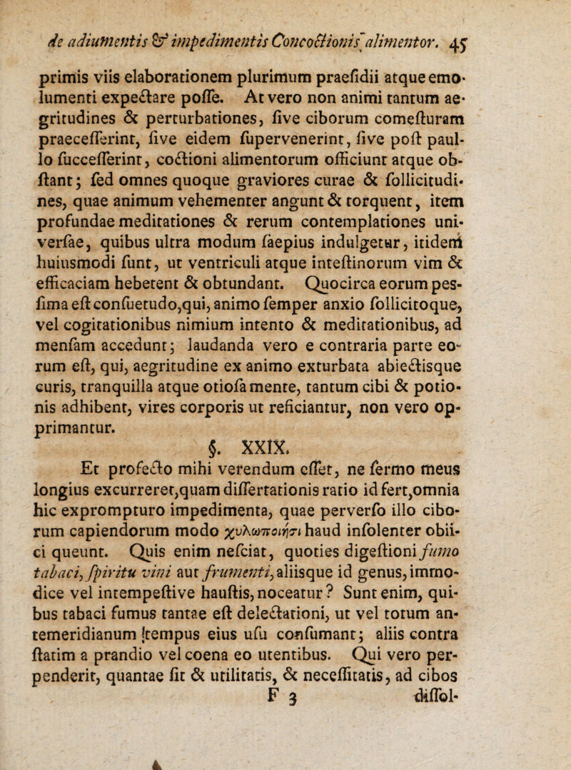 primis viis elaborationem plurimum praefidii atque emo¬ lumenti expeflare poffe. At vero non animi tantum ae¬ gritudines & perturbationes, five ciborum comefturam praecefferint, five eidem fupervenerint, five poft paul- lo fucceffierint, co&ioni alimentorum officiunt atque ob- ftant; fed omnes quoque graviores curae & follicitudi- nes, quae animum vehementer angunt & torquent, item profundae meditationes & rerum contemplationes uni- verfae, quibus ultra modum faepius indulgetur, itideni huiusmodi funt, ut ventriculi atque inteftinorum vim & efficaciam hebetent & obtundant. Quocirca eorum pes- firna eft confuetudo,qui, animo femper anxio follicitoque, vel cogitationibus nimium intento & meditationibus, ad menfam accedunt; laudanda vero e contraria parte eo- rum eft, qui, aegritudine ex animo exturbata abie£iisque curis, tranquilla atque otiofa mente, tantum cibi & potio¬ nis adhibent, vires corporis ut reficiantur, non vero op¬ primantur. §. xxix. Et profeflo mihi verendum effiet, ne fermo meus longius excurreret,quam differtationis ratio idfert,omnia hic exprompturo impedimenta, quae perverfo illo cibo¬ rum capiendorum modo xvKmsoifoi haud infolemer obii- ci queunt. Quis enim nefeiat, quoties digefiioni/z^o tabaci, [piritu vini aut frumenti) aliisque id genus, immo¬ dice vel intempeftive hauftis, noceatur? Sunt enim, qui¬ bus tabaci fumus tantae eft dele£lationi, ut vel totum an¬ temeridianum [tempus eius ufu confumant; aliis contra ftatim a prandio vel coena eo utentibus. Qui vero per¬ penderit, quantae fit & utilitatis, & neceffitatis, ad cibos ■ • ' F 3 diffol-