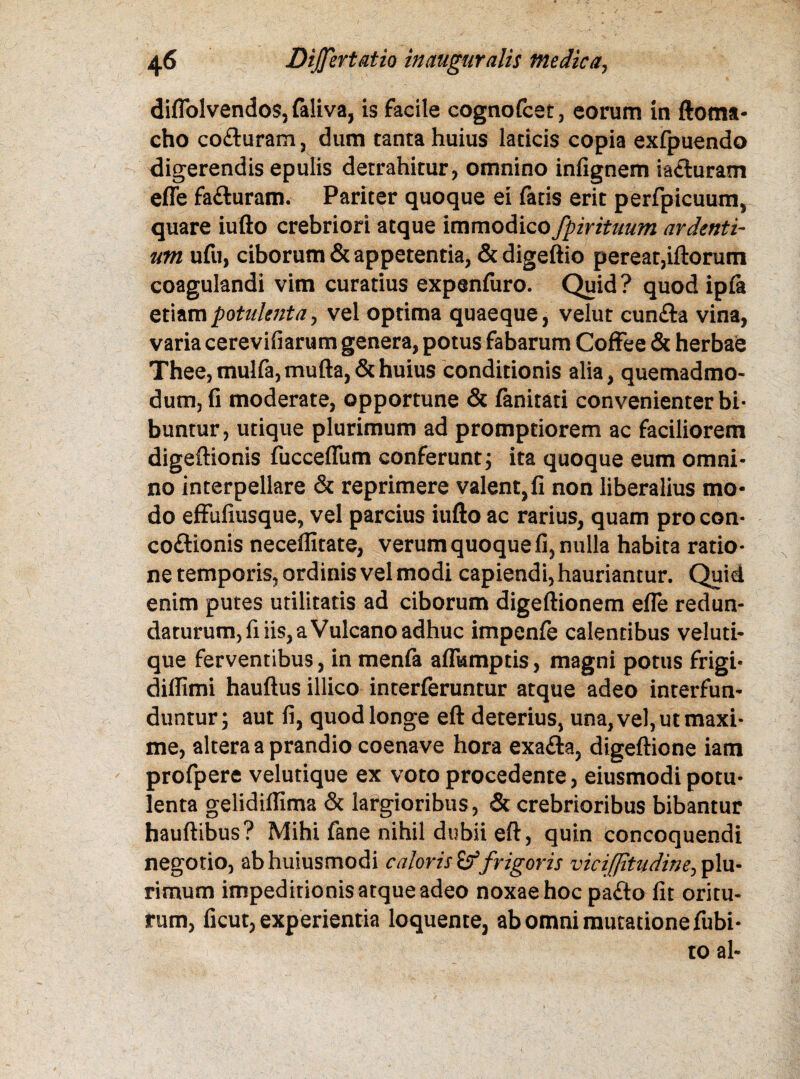 diflolvendos, faliva, is facile cognofcet, eorum in ftoma- cho coituram, dum tanta huius laticis copia exfpuendo digerendis epulis detrahitur, omnino infignem iaituram effe faituram. Pariter quoque ei fatis erit perfpicuum, quare iufto crebriori atque immodico fpirituum ardenti¬ um ufu, ciborum & appetentia, & digeftio pereat,iftorum coagulandi vim curatius expenfuro. Quid? quod ip(a etiam potulenta, vel optima quaeque, velut cunila vina, varia cerevifiarum genera, potus fabarum Coffee & herbae Thee,mulfa,mufta,&huius conditionis alia, quemadmo¬ dum, fi moderate, opportune & fanitati convenienter bi¬ buntur, utique plurimum ad promptiorem ac faciliorem digeffionis fucceflum conferunt; ita quoque eum omni¬ no interpellare & reprimere valent,fi non liberalius mo¬ do effufiusque, vel parcius iufto ac rarius, quam pro con- coitionis neceffitate, verum quoque fi, nulla habita ratio¬ ne temporis, ordinis vel modi capiendi, hauriantur. Quid enim putes utilitatis ad ciborum digeftionem efie redun¬ daturum, fi iis, a Vulcano adhuc impenfe calentibus veluti- que ferventibus, in menfa aflumptis, magni potus frigi- diflimi hauftus illico interferuntur atque adeo interfun¬ duntur; aut fi, quod longe eft deterius, una, vel, ut maxi¬ me, altera a prandio coenave hora exaita, digeftione iam profpere velutique ex voto procedente, eiusmodi potu¬ lenta gelidifiima & largioribus, & crebrioribus bibantur hauftibus? Mihi fane nihil dubii eft, quin concoquendi negotio, abhuiusmodi caloris Sf frigoris viciflitiidine^ plu¬ rimum impeditionis atque adeo noxae hoc paito fit oritu- rum, ficut, experientia loquente, ab omni mutatione fubi- to al-