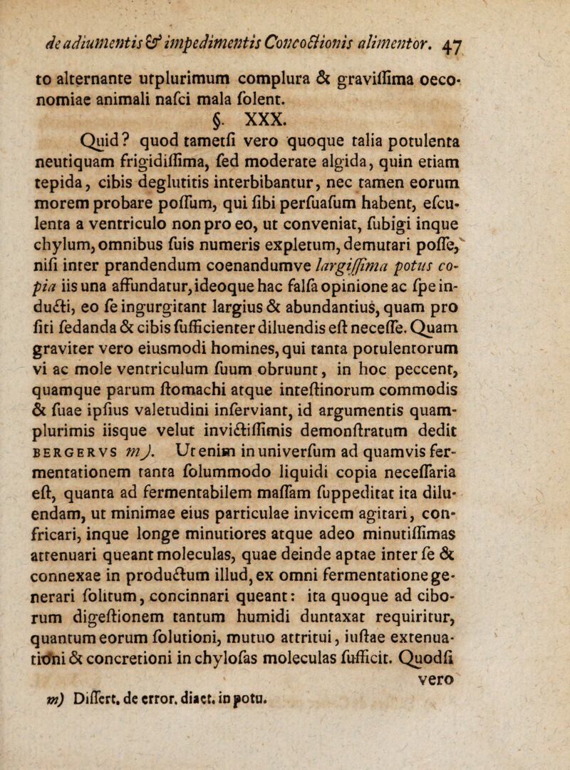 to alternante utplurimum complura & graviflima oeco¬ nomiae animali nafci mala folent. §. XXX. Quid? quod tametfi vero quoque talia potulenta neutiquam frigidiftima, fed moderate algida, quin etiam tepida, cibis deglutitis interbibantur, nec tamen eorum morem probare pofTum, qui fibi perfuafum habent, efcu- lenta a ventriculo non pro eo, ut conveniat, fubigi inque chylum, omnibus fuis numeris expletum, demutari pofle, nifi inter prandendum coenandumve largi [fima potus co¬ pia iis una affundatur,ideoque hac falfa opinione ac fpe in- du£ti, eo fe ingurgitant largius & abundantius, quam pro fiti fedanda & cibis fufficienter diluendis eft necefle. Quam graviter vero eiusmodi homines, qui tanta potulentorum vi ac mole ventriculum fuum obruunt, in hoc peccent, quamque parum ftomachi atque inteftinorum commodis & fuae ipfius valetudini inferviant, id argumentis quam- plurimis iisque velut invi&iflimis demonftratum dedit bergervs m J. Ut enim in univerfum ad quamvis fer- mentationem tanta folummodo liquidi copia neceflaria eft, quanta ad fermentabilem maffam fuppeditat ita dilu¬ endam, ut minimae eius particulae invicem agitari, con¬ fricari, inque longe minutiores atque adeo minutiffimas attenuari queant moleculas, quae deinde aptae inter fe & connexae in produ&um illud, ex omni fermentatione ge¬ nerari folitum, concinnari queant: ita quoque ad cibo¬ rum digeftionem tantum humidi duntaxat requiritur, quantum eorum folutioni, mutuo attritui, iuftae extenua¬ tioni & concretioni in chylofas moleculas fufficit. Quodft vero m) Differt, de error, diact* in pota.
