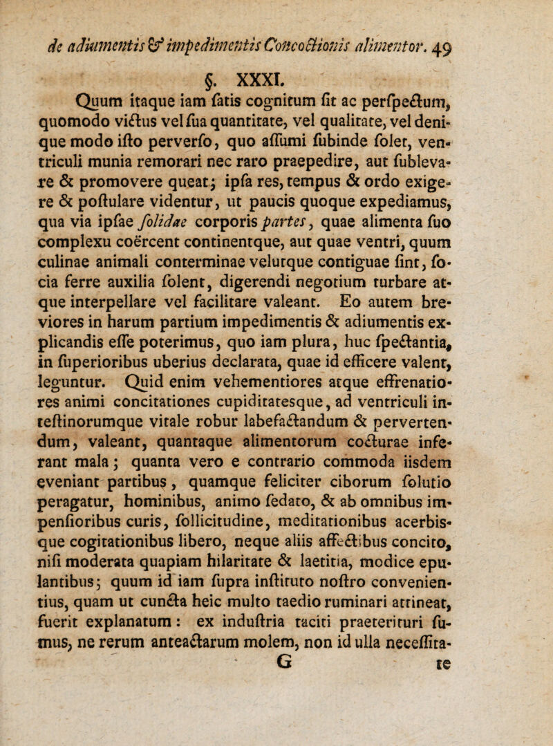 §. XXXI. Quum itaque iam fatis cognitum fit ac perfpe£tum, quomodo viftus vel fua quantitate, vel qualitate, vel deni- que modo ifto perverfo, quo affiimi fubinde folet, ven¬ triculi munia remorari nec raro praepedire, aut fubleva¬ re & promovere queat; ipfa res, tempus & ordo exige¬ re & poftulare videntur, ut paucis quoque expediamus, qua via ipfae folidae corporis partes, quae alimenta fuo complexu coercent continentque, aut quae ventri, quum culinae animali conterminae velurque contiguae fint, fo- cia ferre auxilia folent, digerendi negotium turbare at¬ que interpellare vel facilitare valeant. Eo autem bre¬ viores in harum partium impedimentis & adiumentis ex¬ plicandis efle poterimus, quo iam plura, huc fpe&antia, in fuperioribus uberius declarata, quae id efficere valent, leguntur. Quid enim vehementiores atque effrenatio¬ res animi concitationes cupiditatesque, ad ventriculi in* teftinorumque vitale robur labefa&andum & perverten¬ dum, valeant, quantaque alimentorum co&urae infe¬ rant mala; quanta vero e contrario commoda iisdem eveniant partibus, quamque feliciter ciborum folutio peragatur, hominibus, animo fedato, & ab omnibus im- penfioribus curis, follicitudine, meditationibus acerbis* que cogitationibus libero, neque aliis affe&ibus concito, nifi moderata quapiam hilaritate & laetitia, modice epu¬ lantibus; quum id iam fupra inftiruto noftro convenien¬ tius, quam ut cuncta heic multo taedio ruminari attineat, fuerit explanatum: ex induftria taciti praeterituri fu¬ mus, ne rerum antea&arum molem, non id ulla neceffita- G te