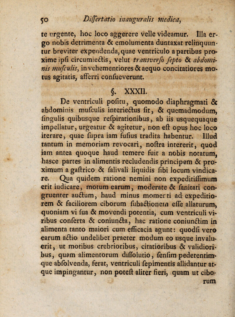 te urgente, hoc loco aggerere velle videamur. Illa er¬ go nobis detrimenta & emolumenta duntaxat relinquun¬ tur breviter expendenda, quae ventriculo a partibus pro* ximeipfi circumie£lis, velut transverfo fepto & abdomi¬ nis mufcutisy in vehementiores& aequo concitatiores mo¬ tus agitatis, afferri confueverunt. §. XXXII. De ventriculi pofitu, quomodo diaphragmati & abdominis mufcuiis interie&us fit, & quemadmodum, lingulis quibusque refpirationibus, ab iis usquequaque impellatur, urgeatur & agitetur, non eft opus hoc loco iterare, quae fupra iam fufius tradita habentur. Illud tantum in memoriam revocari, noftra intererit, quod iam antea quoque haud temere fuit a nobis notatum, hasce partes in alimentis recludendis principem & pro¬ ximum a gaftrico & falivali liquidis fibi locum vindica¬ re. Qua quidem ratione nemini non expeditiffimum erit iudicare, motum earum, moderate & fanitati con¬ gruenter au£tum, haud minus momerti ad expeditio¬ rem & faciliorem ciborum fubaflionem effe allaturum, quoniam vi fua & movendi potentia, cum ventriculi vi¬ ribus conferta & coniun&a, hac ratione coniun&im in alimenta tanto maiori cum efficacia agunt: quodfi vero earum a£tio undelibet praeter modum eo usque invalu¬ erit, ut motibus crebrioribus, citatioribus & validiori¬ bus, quam alimentorum diffolutio, fenfim pedetentim- que abfolvenda, ferat, ventriculi fepimentis allidantur at¬ que impingantur, non poteft aliter fieri, quam ut cibo¬ rum