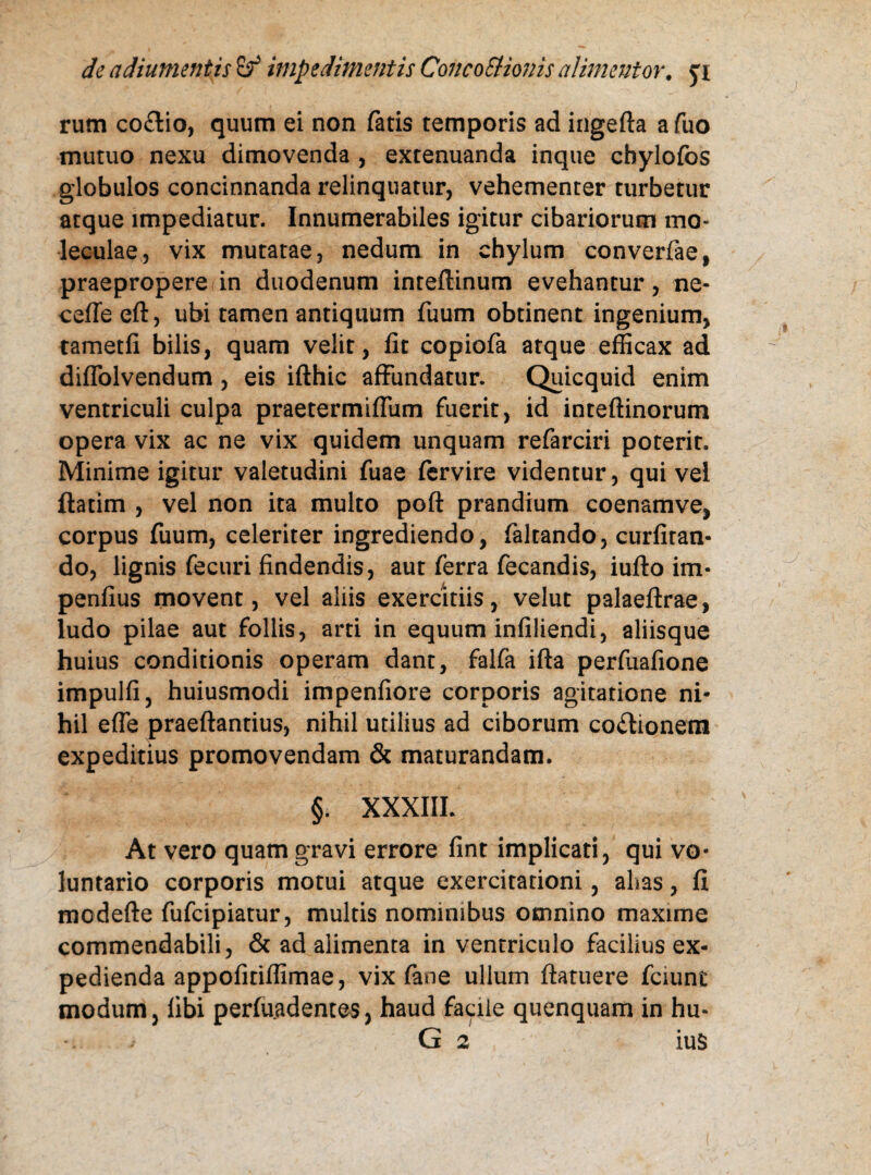 rum co£tio, quum ei non fatis temporis ad ingefta afuo mutuo nexu dimovenda , extenuanda inque chylofos globulos concinnanda relinquatur, vehementer turbetur atque impediatur. Innumerabiles igitur cibariorum mo- leculae, vix mutatae, nedum in chylum converfae, praepropere in duodenum inteflinum evehantur, ne- cefie eft, ubi tamen antiquum fuum obtinent ingenium, tametfi bilis, quam velit, fit copiofa atque efficax ad diflolvendum , eis ifthic affundatur. Quicquid enim ventriculi culpa praetermiflum fuerit, id inteftinorum opera vix ac ne vix quidem unquam refarciri poterit. Minime igitur valetudini fuae fervire videntur, qui vel ftatim , vel non ita multo poft prandium coenamve, corpus fuum, celeriter ingrediendo, (altando, curfiran- do, lignis fecuri findendis, aut ferra fecandis, iuflo im- penfius movent, vel aliis exercitiis, velut palaeftrae, ludo pilae aut follis, arti in equum infiliendi, aliisque huius conditionis operam dant, falfa ifta perfuafione impulfi, huiusmodi impenfiore corporis agitatione ni¬ hil effe praeftantius, nihil utilius ad ciborum coitionem expeditius promovendam & maturandam. §. XXXIII. At vero quam gravi errore fint implicati, qui vo¬ luntario corporis motui atque exercitationi, alias, fi modefte fufcipiatur, multis nominibus omnino maxime commendabili, & ad alimenta in ventriculo facilius ex¬ pedienda appofitiffimae, vix fane ullum ftatuere fciunt modum, fibi perfuadentes, haud facile quenquam in hu- -i. > G 2 iuS