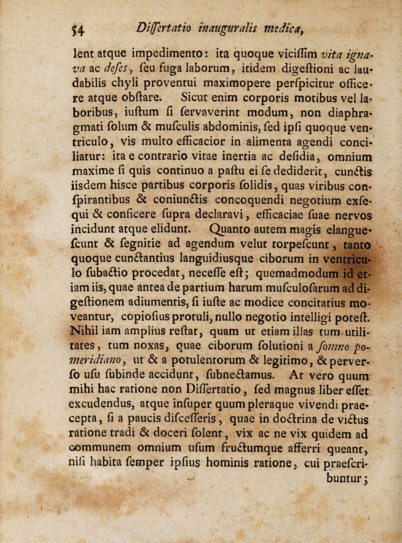 lent atque impedimento: ita quoque viciffim vita igna¬ va ac defeSj feu fuga laborum, itidem digeftioni ac lau¬ dabilis chyli proventui maximopere perfpicitur office¬ re atque obftare. Sicut enim corporis motibus vel la¬ boribus, iuftum fi fervaverint modum, non diaphra¬ gmati folum & mufculis abdominis, fed ipfi quoque ven¬ triculo, vis multo efficacior in alimenta agendi conci¬ liatur: ita e contrario vitae inertia ac defidia, omnium maxime fi quis continuo a paftu ei fe dediderit, cunCtis iisdem hisce partibus corporis folidis, quas viribus con- fpirantibus & coniunflis concoquendi negotium exfe- qui & conficere fupra declaravi, efficaciae fuae nervos incidunt atque elidunt. Quanto autem magis elangue- fcunt & fegnitie ad agendum velut torpefcunt, tanto quoque cunctantius languidiusque ciborum in ventricu¬ lo fubaClio procedat, necefle eft; quemadmodum id et¬ iam iis, quae antea de partium harum mufculofarum ad di- geftionem adiumentis, fi iufte ac modice concitatius mo¬ veantur, copiofius protuli, nullo negotio intelligi poteft. Nihil iam amplius reftat, quam ut etiam illas tum utili¬ tates , tum noxas, quae ciborum folutioni a fomno po- meridiano, ut & a potulentorum & legitimo, &perver- fo ufu fubinde accidunt, fubneCtamus. At vero quum mihi hac ratione non DifTertatio, fed magnus liber effet excudendus, atque infuper quum pleraque vivendi prae¬ cepta, fi a paucis difcefferis, quae in doClrina de viClus ratione tradi & doceri folent, vix ac ne vix quidem ad communem omnium ufum fruCtumque afferri queant, nifi habita femper ipfius hominis ratione, cui praefcri- bunturj <