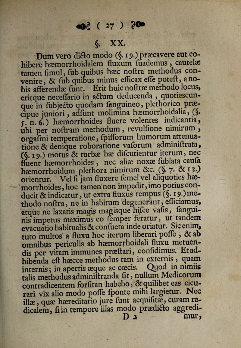 «®£ ( 47 > 2®* §. XX. v - ' >« Dum vero diflo modo (§. 15.) praecavere aut co¬ hibere haemorrhoidalem fluxum fuademus, cautelae tamen fimul, fub quibus haec noftra methodus con¬ venire, & fub quibus minus efficax efle poteft, a no¬ bis afferendae funt. Erit huic noftrae methodo locus, eritque neceffario in adum deducenda , quotiescun- que in (ubjefto quodam (anguineo, plethorico prae¬ cipue juniori, adfunt molimina haemorrhoidalia, (§. f, n. 6.) haemorrhoides fluere volentes indicantia, ubi per noftram methodum, revulfione nimirum , orgafmi temperatione, fpiflorum humorum attenua¬ tione & denique roboratione vaforum adminiftrata, (§. 19.) motus & turbae hae difcutientur iterum, nec fluent haemorrhoides , nec aliae noxae (iiblata caiua haemorrhoidum plethora nimirum &c. (§. 7* & * 3*) orientur. Vel fi jam fluxere femel vel aliquoties hae¬ morrhoides , hoc tamen non impedit, imo potius con¬ ducit & indicatur, ut extra fluxus tempus (§. 19) me¬ thodo noftra, ne in habitum degenerant, efficiamus, atque ne laxatis magis magisque hifce vafis, fangui- nis impetus maximus eo iemper feratur, ut tandem evacuatio habitualis & confueta inde oriatur. Sic enim, tuto multos a fluxu hoc iterum liberari pofle , & ab omnibus periculis ab haemorrhoidali fluxu metuen¬ dis per vitam immunes praeftari, confidimus. Et ad¬ hibenda eft haecce methodus tam in externis , quam internis; in apertis aeque ac coecis. Quod in nimiis talis methodus adminiftranda fit, nullum Medicorum contradicentem forfitan habebo, & quilibet eas cicu¬ rari vix alio modo poffe fponte mihi largietur. Nec illae, quae haereditario jure (unt acquifitae, curam ra- dicalem, fi in tempore illas modo praediito aggredi- D 2 nwr.