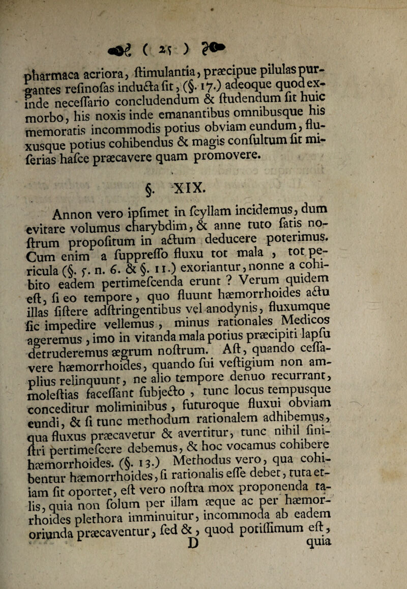 ( xs ) ?•* pharmaca acriora, ftimulantia, praecipue pilulas pur- santes refinofas induaafit, (§. i?.) adeoque quod ex- fnde neceflario concludendum & ftudendum fit huic morbo, his noxis inde emanantibus omnibusque his memoratis incommodis potius obviam eundum, fiu- xusque potius cohibendus & magis contuitum fit mi- ferias hafce praecavere quam promovere. V §. XIX. Annon vero ipfitnct in fcyllam incidemus, dum evitare volumus charybdim,& anne tuto fatis no- ftrum propofitum in aftum deducere poterimus. Cum enim a fuppreffo fluxu tot mala , tot pe¬ ricula (1 r. n. 6. & §. ii.) exoriantur,nonne a cohi¬ bito eadem pertimefeenda erunt ? Verum quidem eft3 fleo tempore, quo fluunt haemorrhoides adtu illas fiftere adftringentibus vel anodynis, fluxumque fic impedire vellemus, minus rationales Medicos a seremus , imo in vitanda mala potius pnecipiti laplu detruderemus aegrum noftrum. Aft, quando cena¬ vere haemorrhoides, quando fui veftigium non am¬ plius relinquunt, ne alio tempore denuo recurrant, moleftias faceflant fubjeao , tunc locus tempusque conceditur moliminibus , futuroque fluxui obviam eundi, & fi tunc methodum rationalem adhibemus, qua fluxus praecavetur & avertitur, tunc nihil iini- flri pertimefeere debemus, & hoc vocamus cohibere haemorrhoides. (§. 13.) Methodus vero, qua cohi¬ bentur haemorrhoides, fi rationalis efle debet, tuta et¬ iam fit oportet, efl vero noftra mox proponenda ta¬ lis, quia non folum per illam aeque ac per heemor- rhoides plethora imminuitur, incommoda ab eadem oriunda praecaventur., ied Sc, quod potifllmum e >