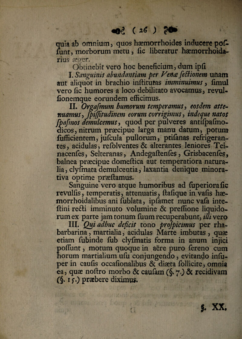 c i6 ) quia ab omnium, quos haemorrhoides inducere po£ lunt, morborum metu, fic liberatur haemorrhoida- rius aeger. Obtinebit vero hoc beneficium, dum ipfi I. Sanguinis abundantiam per Fenee fettionem unam aut aliquot in brachio inftitufas imminuimus> fimul vero fic humores a loco debilitato avocamus, revul- fionemque eorundem efficimus. II. Orgafmum humorum temperamus, eosdem atte¬ nuamus , fpifjitudinem eorum corrigimus, indeque natos fpafmos demulcemus, quod per pulveres antifpafmo- dicos, nitrum praecipue larga manu datum, potum fiifficientem, jufcula pullorum, ptifanas refrigeran¬ tes, acidulas, refblventes & alterantes leniores Tei- nacenfes, Selteranas, Andegaftenfes, Grisbacenfes, balnea praecipue domeftica aut temperatiora natura¬ lia , clylmata demulcentia, laxantia denique minora¬ ti va optime praeftamus. Sanguine vero atque humoribus ad fiiperiorafic revulfis, temperatis, attenuatis, ftafique in vafis hae- morrhoidalibus ani fublata, ipfamet nunc va (a inte- ftini re£li imminuto volumine & preffione liquido¬ rum ex parte jam tonum fuum recuperabunt, iUi vero III. Qui adhuc deficit tono projpicimus per rha- barbarina, martialia, acidulas Marte imbutas , quae etiam fubinde fiib clyfmatis forma in anum injici Eofliint, motum quoque in aere puro fereno cum orum martialium ufii conjungendo, evitando infu- per in caufis occafionalibus & diaeta follicite, omnia ea, quae noftro morbo & caufam C§* 70 & recidivam (§. i f.) praebere diximus.