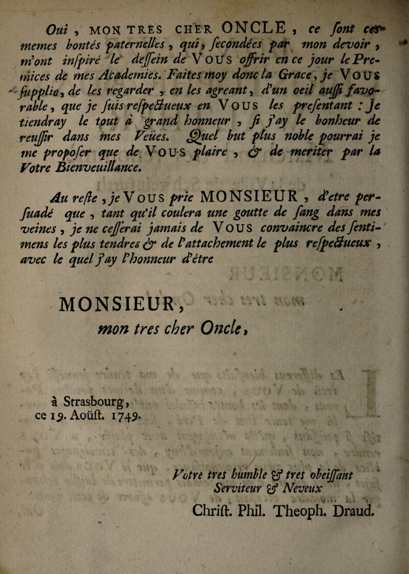 Oui , mon tres cher ONCLE , ce font ce&* memes bontes paternelles , qui > fecondees par mon devoir , triont infpire le dejfein de VOUS offrir en ce jour lePre- mices de mes Academies. Faites moy doncla Grace, je Vou$ '-fiippHth de les regar der y en les agreant, d?un oeil aufji favo- rabie, que je fuis refpeBueux en Y OUS les prefentant ; jc tiendray le tout d grand honneur 5 fi j*ay lc bonheur de reujjir dans mes Veues. Quel but ptus noble pourrai je me propofer que de Vous plaire , & de meriter par la Votre Bienveuillance. e » • . » = > Au re/le >jeVOUS prie MONSIEUR , dUetre per- fuade que , tant qu*il coulera une goutte de fang dans mes vernes , je ne cejjerai jamais de V O U S convaincre des fenti- mens les plus tendres & de /3dttachement le plus refpe&ueux ? avec le quel j'ay Phonneur dletre MONSIEUR, ^ mon tres cher Oncle, a Strasbourg, ce i> Aoiift. 1742- Votre tres humble tres obeijpmt Serviteur & Neveax Chrift. Phil. Theoph. Draud.