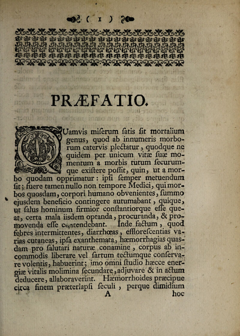 \ jftdteJk 3$$$S$dkifcM _ ifftg* io* icrifriffwr ipwurm PRAEFATIO. Uamvis miferum fatis fit mortalium^ genus, quod ab innumeris morbo¬ rum catervis pleftatur, quodque ne quidem per unicum vitas fuae mo¬ mentum a morbis tutum fecurum- que exiftere poflit, quin, ut a mor¬ bo quodam opprimatur: ipfi femper metuendum fit; fuere tamen nullo non tempore Medici, qui mor¬ bos quosdam, corpori humano obvenientes, fummo ejusdem beneficio contingere autumabant, quique, ut falus hominum firmior conftantiorque efle que¬ at, certa mala iisdem optanda, procuranda, & pro¬ movenda efle contendebant. Inde faftum , quod febres intermittentes, diarrhoeas, efflorefcentias va¬ rias cutaneas, ipfa exanthemata, haemorrhagias quas¬ dam pro falutari naturae conamine , corpus ab in¬ commodis liberare vel fartum teftumque conferva- re volentis, habuerint; imo omni Audio haecce ener¬ giae vitalis molimina fecundare, adjuvare & in aftum deducere, allaboraverint. Haemorrhoides praecipue circa finem praeterlapfi feculi , perque dimidium A hoc
