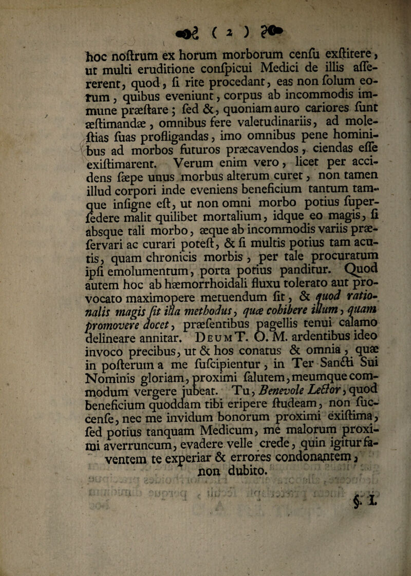' /r<J [ hoc noftrum ex horum morborum cenfu exftitere, ut multi eruditione confpicui Medici de illis afle- rerent, quod, fi rite procedant, eas non folum eo¬ rum , quibus eveniunt, corpus ab incommodis im- mune praeftare; fed &, quoniam auro cariores fiint aeftimandae , omnibus fere valetudinariis, ad mole¬ bas fuas profligandas, imo omnibus pene homini¬ bus ad morbos futuros praecavendosciendas efle exiftimarent. Verum enim vero, licet per acci¬ dens faepe unus morbus alterum curet, non tamen illud corpori inde eveniens beneficium tantum tam- que infigne eft, ut non omni morbo potius fuper- federe malit quilibet mortalium, idque eo magis, fi absque tali morbo, aeque ab incommodis variis prae- fervari ac curari poteft, & fi multis potius tam acu¬ tis, quam chronicis morbis , per tale procuratum ipfi emolumentum, porta potius panditur. Quod autem hoc ab haemorrhoidali fluxu tolerato aut pro¬ vocato maximopere metuendum fit, & Quod ratio- nalis magis Jit iua methodus, quce cohibere illum, quam promovere docet, praefentibus pagellis tenui calamo delineare annitar. DeumT. O. M. ardentibus ideo invoco precibus, ut & hos conatus & omnia , quae in pofleruma me fufcipientur, in Ter Sanfti Sui Nominis gloriam, proximi falutem,meumque com¬ modum vergere jubeat. Tu, Benevole LeBor, quod beneficium quoddam tibi eripere ftudeam , non fuc- cenfe,necme invidum bonorum proximi exiftima, fed potius tanquam Medicum, me malorum proxi¬ mi averruncum, evadere velle crede, quin igitur fa¬ ventem te experiar & errores condonantem, non dubito.