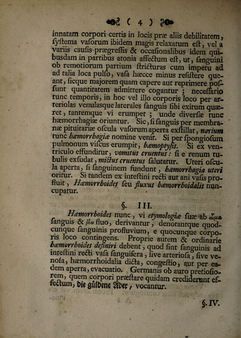 innatam corpori'certis in locis prae aliis debilitatem, fyftema vaforum ibidem magis relaxatum eft, vel a varus caufis praegreflis & occafionalibus idem qui¬ busdam in partibus atonia affe£tum eft, ut, fanguini ob remotiorum partium ftrifturas cum impetu ad ad talia loca pulfo, vafa haecce minus refiftere que¬ ant, ficque majorem quam capere aut reprimere po£ mnt quantitatem admittere cogantur $ neceflario tunc temporis, in hoc vel illo corporis loco per ar¬ teriolas venulasque laterales fanguis fibi exitum quae¬ ret , tantemque vi erumpet ; unde diverfte tunc haemorrhagiae oriuntur. Sic, fi fanguis per membra¬ nae pituitariae ofcula vaforum aperta exftillat, narium tunc hamorrhagia nomine venit. Si per fponoiofum pulmonum vifcus erumpit, hamoptyfis. Si ex ven¬ triculo effunditur, vomitus cruentus: fi e renum tu¬ bulis exfudat, mitius cruentus falutatur. Uteri ofcu¬ la aperta, fi fanguinem fundunt, hamorrhagia uteri 01 itur. Si tandem ex inteftini re£li aut ani vafis pro¬ fluit , Hamorrhoides feu fluxus hamorrhoidalis nun¬ cupatur. §. III. y. * Q (f nunc , vi etymologia fuse ab Zy.* fangms &/**>fluo, derivantur, denotantque quod¬ cunque fanguinis profluvium, e quocunque corpo¬ ris loco contingens. Proprie autem & ordinarie hamorrhoides definiri debent, quod fint fancminis ad inteftini re<fti vafa fanguifera, five arteriofa, five ve— nola, haemorrhoidalia di£ta, congeffio, aut per ea- dem aperta, evacuatio. Germanis ob auro pretiofio- corpori proflare quidam crediderant ef¬ fectum, t>w QUfDetlC 3Kw / vocantur.
