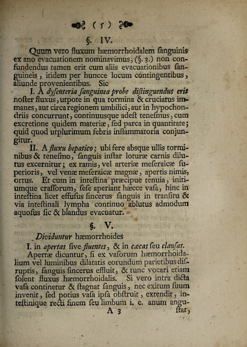 ( , ' m\ «&£ C r) w* §. IV. Quum vero fluxum haemorrhoidalem fanguinis ex ano evacuationem nominavimus, (§. 3 .) non con¬ fundendus tamen erit cum aliis evacuationibus fan- guineis , itidem per huncce locum contingentibus , aliunde provenientibus. Sic I. A dyfenteria fanguine a proh diftinguendus erit nofter fluxus 5 utpote in qua tormina & cruciatus im¬ manes, aut circa regionem umbilici, aut in hypochon¬ driis concurrunt, continuusque adeft teneftnus,cum excretione quidem materiae, fed parca in quantitate; quid quod utplurimum febris inflammatoria conjun¬ gitur. II. A fluxu hepatico; ubi fere absque ullis tormi¬ nibus & tenefmo, fanguis inftar loturae carnis dilu¬ tus excernitur; ex ramis, vel arteriae meferaicae fu- perioris, vel venae meferaicae magnae, apertis nimis, ortus. Et cum in inteftina praecipue tenuia, initi¬ umque craflorum, fefe aperiant haecce vafa, hinc in inteftina licet effufus fincerus fanguis in tranfitu & via inteftinali lympha continuo ablutus admodum aquofus fic & blandus evacuatur. §. v. Dividuntur haemorrhoides I. in apertas five fluentes, & in ccecas feu claufas. Apertae dicuntur, fi ex vaforum haemorrhoida- lium vel luminibus dilatatis eorundum parietibus difi- ruptis, fanguis fincerus effluit, & tunc vocari etiam folent fluxus haemorrhoidalis. Si vero intra difta vafa continetur & ftagnat fanguis, nec exitum fuum invenit, fed potius vafa ipfa obftruif, extendit, in- teftinique recii finem feu limbum it e. anum angu- A 3 fiat,