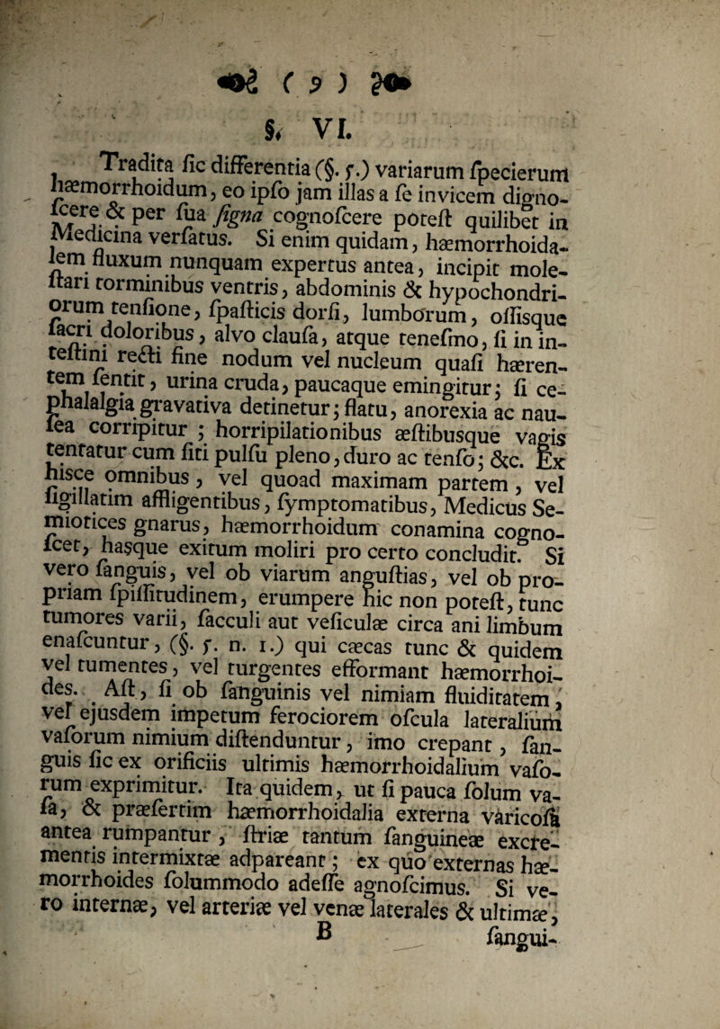 «©£ ( ? ) ?•» §, VI. < Tradita fic differentia (§■ f.) variarum fpecierum «asmorrhoidum, eo ipfo jam illas a fe invicem digno- potefl quilibet in Medicina verfatus. Si enim quidam, haemorrhoida- iem fluxum nunquam expertus antea, incipit rnole- ltari torminibus ventris, abdominis & hypochondri¬ orum tenfione, fpafticis dorfi, lumborum, offisque lacri doloribus, alvo claufa, atque tenefmo, fi in in- teitim recti fine nodum vel nucleum quafi hteren- i • ’ Ulana cruda, paucaque emingitur; fi ce¬ phalalgia gravativa detinetur; flatu, anorexia ac nau- lea corripitur ; horripilationibus asflibusque vagis tentatur cum fiti pulfu pleno,duro ac tenfo; &c. Ex msce omnibus , vel quoad maximam partem , vel ligillatim affligentibus, fymptomatibus, Medicus Se- miotices gnarus, haemorrhoidum conamina cogno- lcet, hasque exitum moliri pro certo concludit. Si verofanguis, vel ob viarum anguftias, vel ob pro¬ priam fpiffitudinem, erumpere hic non potefl, tunc tumores varii, facculi aut veficulae circa ani limbum enafcuntur, (§. f- n. i.) qui cascas tunc & quidem vel tumentes, vel turgentes efformant haemorrhoi¬ des. Au , fi ob fauguinis vel nimiam fluiditatem, vef ejusdem impetum ferociorem ofcula lateralium vajorum nimium diflenduntur, imo crepant, fim- guis fic ex orificiis ultimis hasmorrhoidalium vafo- rum exprimitur. Ita quidem, ut fi pauca folum va- la, & prasfertim haemorrhoidalia externa varicofl antea rumpantur, flriae tantum fanguineae excre¬ mentis intermixtae adpareant; ex quo externas hae¬ morrhoides folummodo adefle agnofcimus. Si ve¬ ro internae, vel arteris vel venae laterales & ultimae i v Ti *