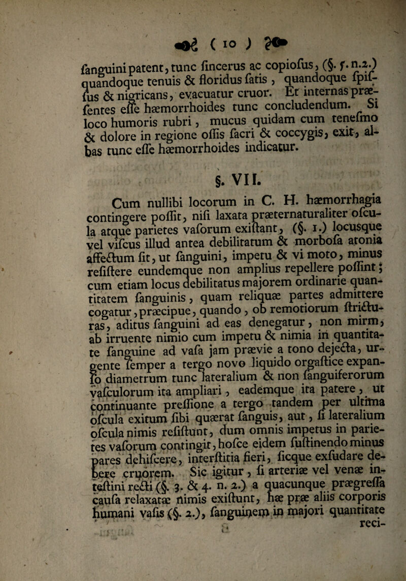\ ( i° ) fanguinipatent,tunc fincerus ac copiofus, (§. f.n.2.) quandoque tenuis & floridus fatis , quandoque ipit- fus & nigricans , evacuatur eruor. Et internas prae- fentes efte haemorrhoides tunc concludendum, oi loco humoris rubri, mucus quidam cum tenefmo & dolore in regione offis facri & coccygis, exit, al¬ bas tunc efle haemorrhoides indicatur. §. VII. Cum nullibi locorum in C. H. haemorrhagia contingere poflit, nifi laxata praeternaturaliter ofcu¬ la atque parietes vaforum exiftant, (§. i.) locusque vel vifeus illud antea debilitatum & morbofa atoma afFeftum fit, ut fanguini, impetu & vi moto, minus refiftere eundemque non amplius repellere poflint; cum etiam locus debilitatus majorem ordinarie quan¬ titatem fanguinis, quam reliquae partes admittere cogatur ? praecipue , quando , ob remotiorum itri<Ltu- ras, aditus fanguini ad eas denegatur, non mirm, ab irruente nimio cum impetu & nimia iri quantita¬ te fanguine ad vafa jam praevie a tono dejecta, ur¬ gente femper a tergo novo Jiquido orgaftice expan- fo diametrum tunc lateralium & non fanguiferorum vafculorum ita ampliari, eademque ita patere , ut continuante prelfione a tergo tandem per ulthna ofcula exitum fibi quaerat fanguis, aut, fi lateralium ofcula nimis refiftunt, dum omnis impetus in parie¬ tes vaforum contingit ,hofce eidem fuftinendommus pares dehifcere, interftitia fieri, ficque exfudare de¬ bere cruorem. Sic igitur , fi arteriae vel venae in- teftini re£ti (§. 3* & 4- n: *•> a quacunque praegrefla caufa relaxatae nimis exiftunt, hae prae aliis corporis bumani vafis(§. 2.), fanguinem iri majori quantitate * '' ^ reci-