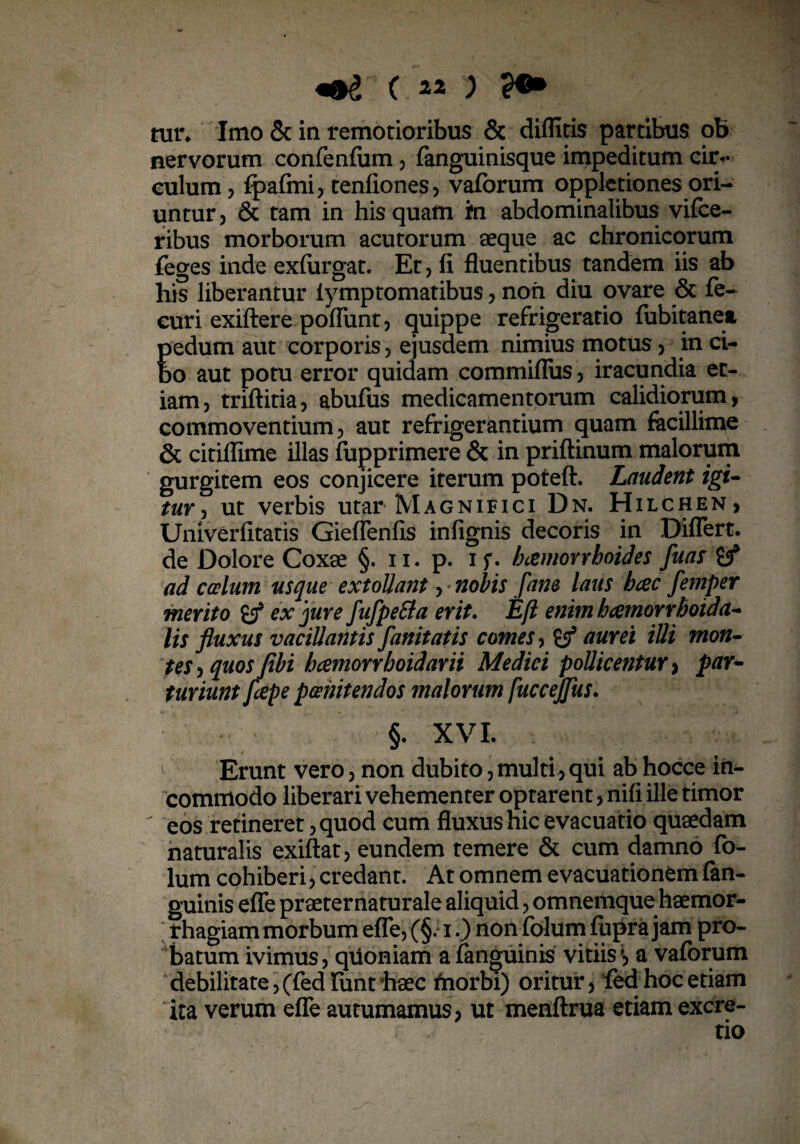 «$£ ( 11 ) tun Imo & in remotioribus & diflitis partibus ob nervorum confenfum, fanguinisque impeditum cu> culum, fpafmi, tenfiones, vaforum oppletionesori¬ untur , & tam in his quam fn abdominalibus vifce- ribus morborum acutorum aeque ac chronicorum feges inde exfurgat. Et, fi fluentibus tandem iis ab his liberantur iymptomatibus, non diu ovare & fe- euri exiftere poflunt, quippe refrigeratio fubitanea, E edum aut corporis, ejusdem nimius motus, in ci- o aut potu error quidam commiflus, iracundia et¬ iam, triftitia, abufus medicamentorum calidiorum, commoventium, aut refrigerantium quam facillime & citiflime illas fupprimere & in priftinum malorum gurgitem eos conjicere iterum poteft. Laudent igi¬ tur , ut verbis utar Magnifici Dn. Hilchen, Univerfitatis Gieflenfis infignis decoris in Differt, de Dolore Coxae §. n. p. if. haemorrhoides fuas if ad caelum usque extollant y nobis [ane laus hcec femper merito ex jure fufpeSla erit. E fi enim h cernor rhoidct- lis fluxus vacillantis fanitatis comes, & aurei illi mon¬ tes , quos (ibi hcemorrboidarii Medici pollicentur, par¬ turiunt flepe poenitendos malorum fuccejfus. §. XVI. Erunt vero, non dubito,multi,qui ab hocce in¬ commodo liberari vehementer optarent, nifi ille timor eos retineret, quod cum fluxus hic evacuatio quaedam naturalis exiftat, eundem temere & cum damno fo- lum cohiberi, credant. At omnem evacuationem fan- guinis effe praeternaturale aliquid, omnemque haemor¬ rhagiam morbum effe, (§. i.) non folum fupra jam pro¬ batum ivimus, quoniam a fanguinis vitiis\ a vaforum debilitate, (fed fiint'haec friorbi) oritur, fedhoc etiam ita verum effe autumamus, ut menftrua etiam excre-