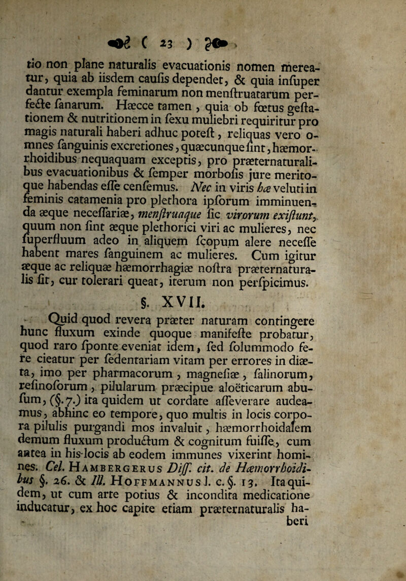 tio non plane naturalis evacuationis nomen merea¬ tur, quia ab iisdem caufis dependet, & quia infuper dantur exempla feminarum non menftruatarum per¬ fice fanarum. Haecce tamen , quia ob foetus gefta- tionem & nutritionem in fexu muliebri requiritur pro magis naturali haberi adhuc poteft, reliquas vero o- mnes fanguinis excretiones, quaecunque fint, haemor- rhoidibus nequaquam exceptis, pro praeternaturali- bus evacuationibus & femper morbofis jure merito¬ que habendas efle cenfemus. Nec in viris hce veluti in feminis catamenia pro pkthora ipforum imminuen¬ da aeque neceflariae, inenflruaque fic virorum exiftunt^ quum non fint aeque plethorici viri ac mulieres, nec fuperfluum adeo in aliquem fcopum alere necefle habent mares fanguinem ac mulieres. Cum igitur aeque ac reliquae haemorrhagiae noftra prseternatura- lis fit, cur tolerari queat, iterum non perfpicimus. §. XVII. Quid quod revera praeter naturam contingere hunc fluxum exinde quoque manifefte probatur, quod raro fponte eveniat idem, fed fbJummodo fe¬ re cieatur per ledentariam vitam per errores in diae¬ ta, imo per pharmacorum , magneliae , falinorum, refinolorum, pilularum praecipue aloeticarum abu- fum, (§.7.) ita quidem ut cordate afleverare audea¬ mus, abhinc eo tempore, quo multis in locis corpo¬ ra pilulis purgandi mos invaluit, haemorrhoidafem demum fluxum produ&um & cognitum fuifle., cum antea in his-locis ab eodem immunes vixerint homi¬ nes. Cei. Hambergerus Diffl cit. de Hcernorrhoidi- lus §. 26. & IU. H OFFMANNUS J. C. §. ItaqUl- dem, ut cum arte potius & incondita medicatione inducatur, ex hoc capite etiam praeternaturalis ha-