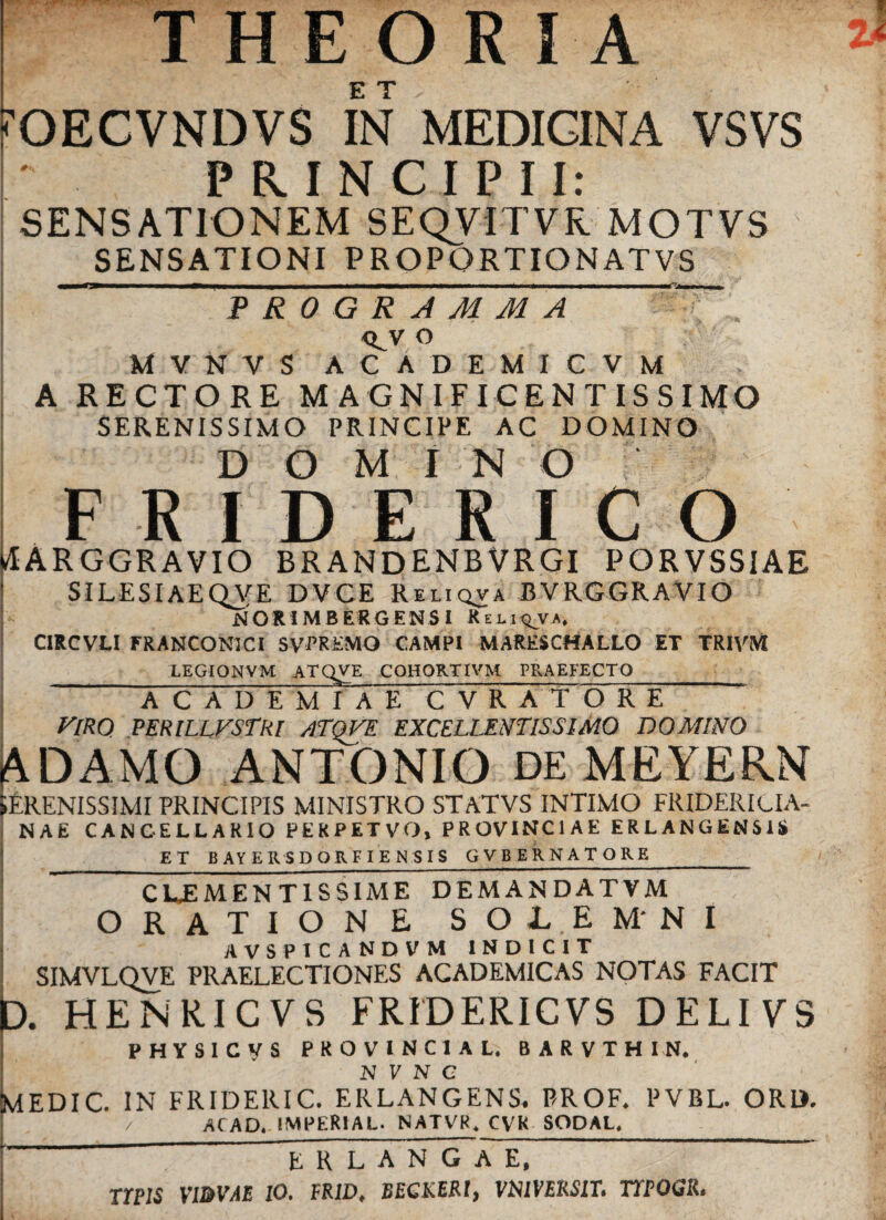 THEORIA 'OECVNDVS IN MEDICINA VSVS PRINCIPII: SENSATIONEM SEQVITVR MOTVS SENSATIONI PROPORTIONATVS ” PROGRAMMA <LV o M V N V S ACADEMICVM A RECTORE MAGNIFICENTISSIMO SERENISSIMO PRINCIPE AC DOMINO DOMINO FRIDERICO 4ARGGRAVIO BRANDENBVRGI PORVSSIAE SILESIAEQVE DVCE Reliqva BVRGGRAVIO NOR1MBERGENSI Rej.i<^va. CIRCVLI FRANCONICI SVTREMO CAMPI MARESCHALLO ET TRIVM LEGIONVM ATQVE COHORTIVM PRAEFECTO ACADEMIAE CVRATORE viro perillvstri /itqve excellentissimo domino ADAMO ANTONIO DE MEYERN SERENISSIMI PRINCIPIS MINISTRO STATVS INTIMO FRIDERIUA- NAE CANCELLARIO PERPETVO* PROVINCIAE ERLANGENSIS _ET BAYERSDQRFIENSIS GVBERNATORE__ CLJSMEN TISSIME DEMANDATVM ORATIONE SOL.EM'NI AVSPICANDVM INDICIT SIMVLQVE PRAELECTIONES ACADEMICAS NOTAS FACIT t). HENRICVS FRIDERICVS DELIVS PHYSICyS PROVINCIA Li BARVTHIN. N V N C MEDIC. IN FRIDERIC. ERLANGENS. PROF. PVBL. ORD. ACAD. IMPERIAL- NATVR, CVK SOPAl._ erlangae,