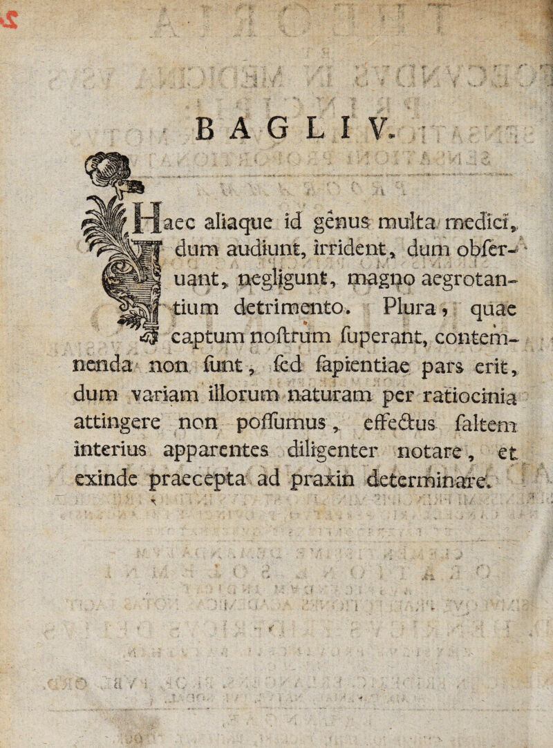 B A G L I V. aec aliaque id genus multa medici,, dum audiunt, irrident, dum obfer- uant, negligunt, magno aegrotan¬ tium detrimento. Plura, quae captum noftfum ruperant, contem¬ nenda non funt, fcd fapientiae pars erit, dum variam illorum naturam per ratiocinia attingere non poffumus, effedus faltem interius apparentes diligenter notare , et ‘‘ *X . * l' ' e . J ' ~ ;.y •>•*. i exinde praecepta ad praxin determinare.