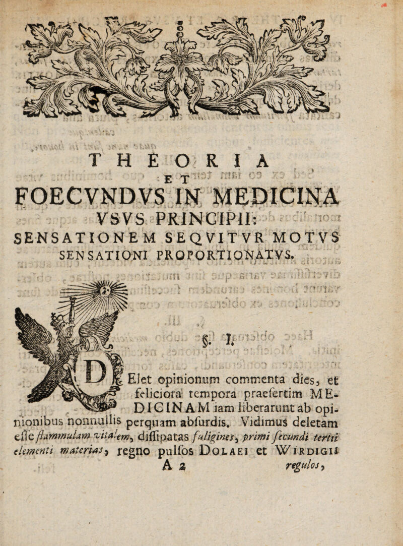 •  ~ • f r: . , - ET VSVS PRINCIPII: SENSATIONEM SEQVITVR MOTVS SENSATI ONI PR O PORTIONATVS. • * / - • . • * n ■ i a r / i m -: •». V '» - H i $. I. (n EI et opinionum commenta dies, et feliciora tempora praefertim ME* DIG IN A M iam liberarunt ab opi* nionibus nonnullis perquam abfurdis. Vidimus deletam cile flammulam rvila!.ern% diflipatas fuligines, primi fecundi tertii elementi materias, regno pullos DOLAEI et WIRDIGIX