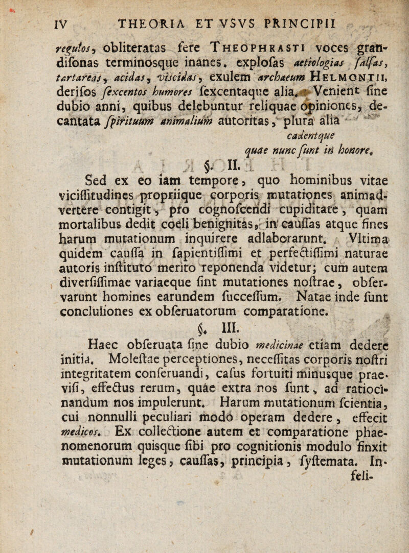 regulos, obliteratas fere Theophrasti voces grati- difonas terminosque inanes, explofas aetiologias fdlfas, fert areas, acidas, rviscidas, exulem archaeum HelMONTII, derifos fexcentos humores fexcentaque alia. Venient fine dubio anni, quibus delebuntur reliquae opiniones, de¬ cantata fprituum animalium autoritas, plura' alia cadent que quae nunc funt iri honore, •, ; j>i $. 11. . . Sed ex eo iam tempore, quo hominibus vitae viciflltudines propriique corporis mutationes animad¬ vertere contigit, pro cognofceridi cupiditate, quam mortalibus dedit coeli benignitas, in caudas atque fines harum mutationum inquirere adlaborarunt. Vltima quidem cauda in fapientiflimi et perfe&ifllmi naturae autoris inftituto merito reponenda videtur; cum autem diverfiflimae variaeque fint mutationes noftrae, obfer- varunt homines earundem fucceflum. Natae inde funt concluiiones ex obferuatorum comparatione. $♦ III. ' Haec obferuata fine dubio medicinae etiam dedere initia. Moleftae perceptiones, neceflitas corporis noftri integritatem conferuandi, cafus fortuiti minusque prae* vifi, effe&us rerum, qu&e extra nos funt, ad ratioci¬ nandum nos impulerunt. Harum mutationum fcientia, cui nonnulli peculiari modo operam dedere, effecit medicos. Ex colleftione autem et comparatione phae¬ nomenorum quisque fibi pro cognitionis modulo finxit mutationum leges, cauffas, principia, fyftemata. In* feli-