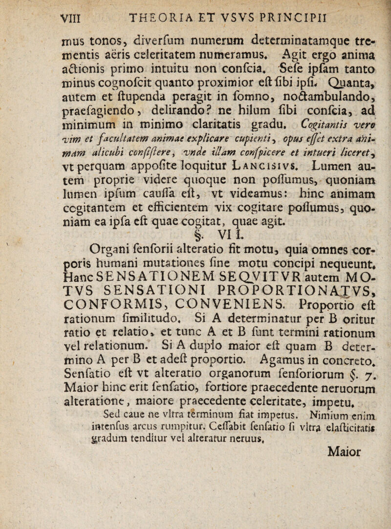 mus tonos, diverfum numerum determinatamque tre¬ mentis aeris celeritatem numeramus. Agit ergo anima a&ionis primo intuitu non confcia. f>ele ipfam tanto minus cognofcit quanto proximior eftfibi ipfi. Quanta, autem et ftupenda peragit in fomno, no&ambulando, praefagiendo, delirando? ne hilum fibi confcia, ad minimum in minimo claritatis gradu. Cogitantis vere vim et facultatem animae explicare cupienti, opus effit extra arti- mam alicubi conftflere, vndc illam confpicere et intueri liceret, vt perquam appofite loquitur Lancissvs. Lumen au¬ tem proprie videre quoque non poflumus, quoniam lumen ipfum caufTa eu, vt videamus: hinc animam cogitantem et efficientem vix cogitare -pofTumus, quo¬ niam ea ijbfa eft quae cogitat, quae agit. §. VI I. Organi fenforii alteratio fit motu, quia omnes cor¬ poris humani mutationes fine motu concipi nequeunt. Hanc SENSATIO NEM SEQVITVR autem MO- TVS SENSATIONI PROPORTIONATVS, CONFORMIS, CONVENIENS. Proportio eft rationum fimilitudo. Si A determinatur per B oritur ratio et relatio, et tunc A et B funt termini rationum vel relationum. Si A duplo maior eft quam B deter¬ mino A per B et adeft proportio. Agamus in concreto. Senfatio eft vt alteratio organorum fenforiorum 7. Maior hinc erit fenfatio, fortiore praecedente neruorum alteratiotie, maiore praecedente celeritate, impetu. Sed caue ne vitra tirminum fiat impetus. Nimium enim incenius arcus rumpitur. CelTabit fenfatio fi vitra elafticitati* gradum tenditur vel alteratur neruus, Maior