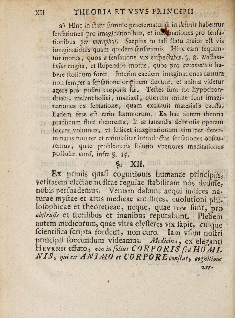 a) Hinc iri flatu funinie praeiefriatundi in deliriis habentur feiifatiotiesr pro imaginationibus, et inS||hati6ne$ pro fenfa- ffonlbus. pt metapbyf* Saepius in tali flatu maior vis imaginationis quam quidem fenfatianis Hinc eam fequtnv* tur motusy quos a fenfatione vix exfpeSabis* §♦ 8- Notiam-- Indos cogita, et ftupendos motus, quos pro' autem at ich ha¬ bere ftolidtmi foret interirn eaedem imaginationes tantum non fernper a fenfatione originem ducunt, et anima videtur' agere pro politu corporis fui* Teftes funt tot hypochon¬ driaci , melancholici,» maniaci, quorum mirae funt imagi¬ nationes ex fenfatione, quam cxcitauif materialis cauffa* Eadem fere eft ratio fomniorum. Ex hac autem theoria practicum fluit theorema, fi in fanandis deliriofis operam locare volumus, rt fcilicet imaginationum vim per deter¬ minatas nouiter et rationaliter intro du<Sas fenfationes obfcit- rerijus, quae problematis folutio vberiores meditationes poftulatf conf, infra §,- \f, §. xit Ex primis qua fi cognitionis humanae pfincipifs# Vefitatem eleCbe noftrae regulae ftabilitam nos dediffe, nobis perfoadefrras.- Veniam dabunt aequi judices na¬ turae niyftae et artis medicae antiftites, euoiutioni phi- lofophicae et theoretieae, neque, quae w« funt, pro ubflrup et fterilibus et inanibus reputabunt. Plebem autem medicorum, quae vitra clyflefes vix fapit, cuique fcientifica fcripta fordent, non curo. Iam vfum noflri principii foecundum videamus. Medicina, ex eleganti HEVRN11 effatonon in folius CORPORIS fedHOMI¬ NIS* qui ex A NI Ai 0 et CORPORE conflat, segnitiem! ver*