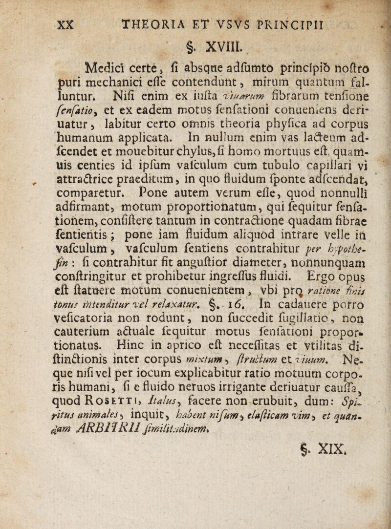 §. XVIII. Medici certe > fi absque adfumto princlpib noftro puri mechanici efie contendunt, mirum quantum fal¬ luntur. Nifi enim ex iufta oiu/mtm fibrarum tenfione fcnfatio^ et ex eadem motus fenfationi conueniens deri* uatur , labitur certo omnis theoria phyfica ad corpus humanum applicata. In nullum enim vas lafteum ad- fcendet et mouebitur chylus, fi homo mortuus eft, quam- uis centies id ipfum valclilum cum tubulo Capillari vi attra&rice praeditum, in quo fluidum (ponte adfcendat, comparetur. Pone autem verum efle, quod nonnulli adfirmant, motum proportionatum, qui lequitur fenla- tiohem, coniiftere tantum in contraftione quadam fibrae fentientis; pone iam fluidum aliquod intrare velle in Vafculum , vafculum fentiens contrahitur per hjpothe- fn : fi contrahitur fit anguftior diameter, nottnunquam conftringitur et prohibetur ingreffus fluidi. Ergo opus eft ftattiere motum conuenientem, vbi prq ratione finis tonus intenditur 'vel relaxatur, §, i 6, In cadauete porro Veficatoria non rodunt, non fuccedit fugiliatio, non cauterium aftuale fequitur motus fenfationi propor» tionatus. Hinc in aprico eft neceffitas et vtilitas di- ftinftionrs inter corpus mixtum •> ftrulhm et\imm, Ne¬ que mfi vel per iocum explicabitur ratio motuum corpo¬ ris humani, fi e fluido neruos irrigante deriuatur eauffa, quodRosEtTi» Italus■> facere non erubuit, dum: Spi¬ ritus animales, inquit , habent nifurn, elaftkam vim, et quan¬ tam ARB1IRH jimlitadinen7. §. XIX.