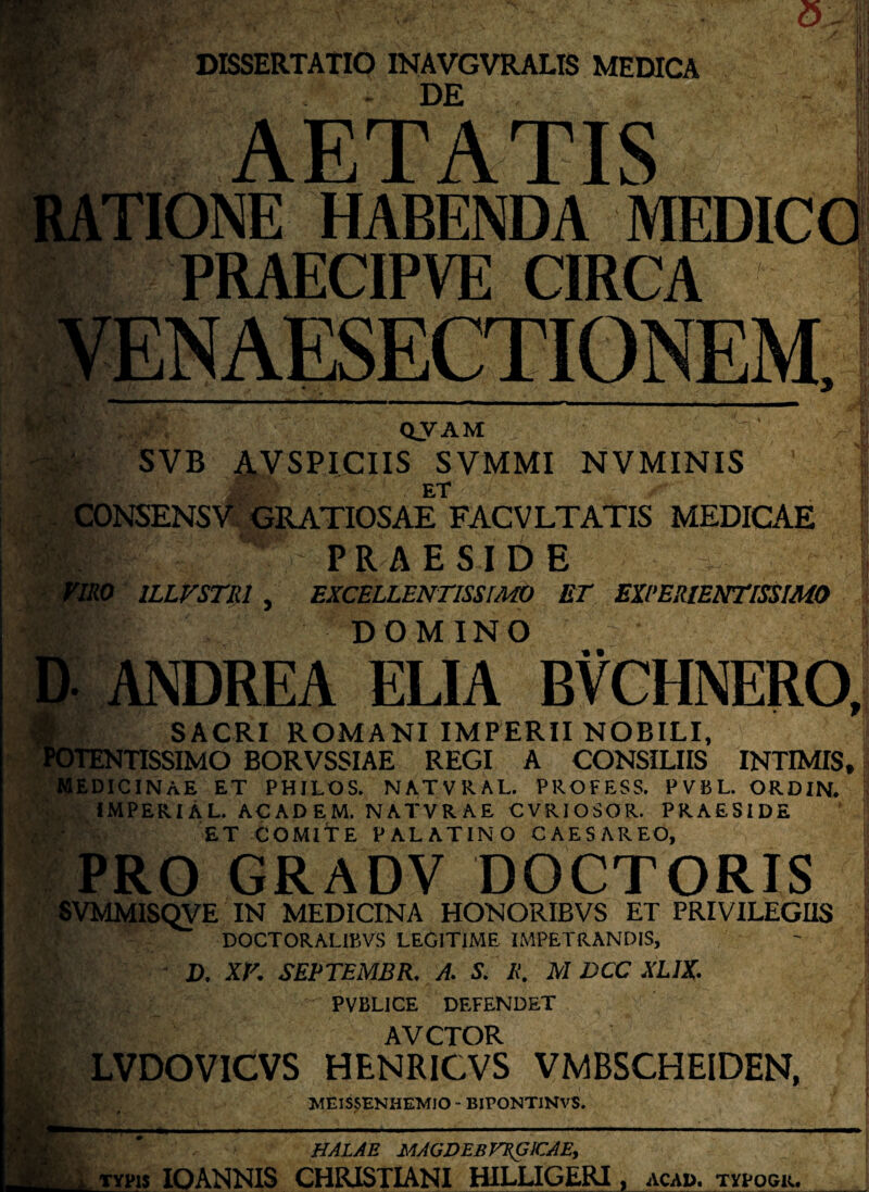 DE **•' jf jl AETATIS TIONE HABENDA MEDIC I- PRAECIPVE CIRCA QVAM SVB AVSPICIIS SVMMI NVMINIS ET SENSV GRATIOSAE FACVLTATIS MEDICAE PRAESIDE ILLVSTlil , EXCELLENTISSIMO ET EXPERIENTISSIMO DOMINO « • ANDREA ELIA BVCHNERO, SACRI ROMANI IMPERII NOBILI, TENTISSIMO BORVSSIAE REGI A CONSILIIS INTIMIS* MEDICINAE ET PHILOS. NATVRAL. PROFESS. PVBL. ORDIN. IMPERIAL. ACADEM. NATVRAE CVRIOSOR. PRAESIDE ET COMITE PALATINO CAESAREO, PRO GRADV DOCTORIS SVMMISQVE IN MEDICINA HONORIBVS ET PRIVILEGIIS DOCTORALI15VS LEGITIME IMPETRANDIS, D. XV. SEPTEMBR. A. S. Ii. M DCC XLIX. PVBL1GE DEFENDET AVCTOR LVDOVICVS HENRICVS VMBSCHEIDEN, MEISSENHEMIO - BIPOKTINVS. HALAE MAGDEB FSfilCAE, typis IO ANNIS CHRISTIANI HILLIGERI, aca». typogr.