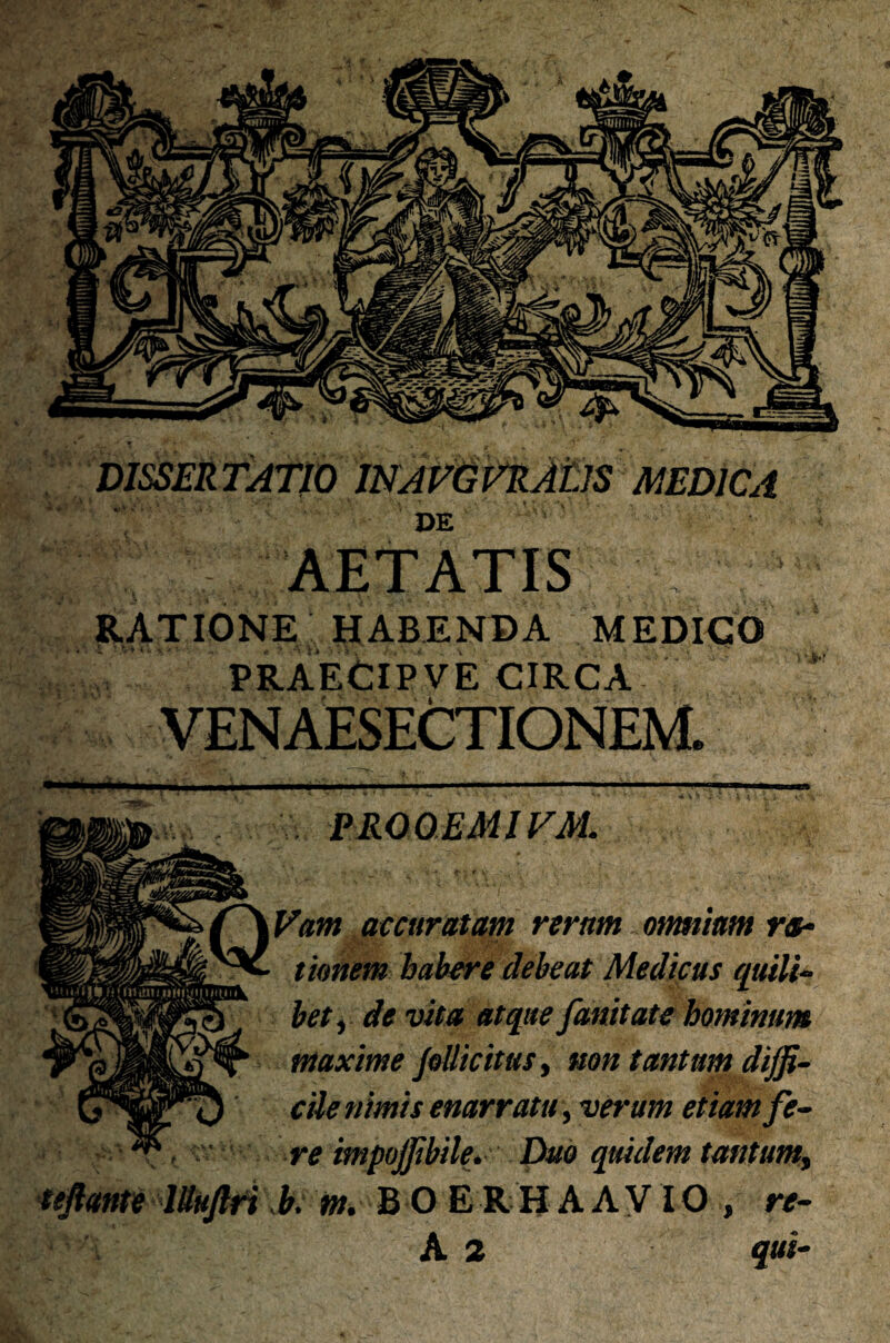 DISSERTATIO INAVGVRAtlS MEDICA DE AETATIS RATIONE HABENDA MEDICO PRAECIPVE CIRCA VENAESECTIONEM. PROOEMIVM. QVam accuratam rerum otmuam ra¬ tionem habere debeat Medicus quili- fc) bety de vita atque fanitate hominum maxime pollicitus, non tantum dijf- ^ cile nimis enarratu, verum etiam fe¬ re impojjibile. Duo quidem tantum, ■uflri b. m. B O E R H A A VIO , re- A 2