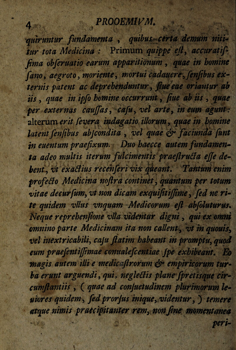 ‘qmruntur fundamenta , quibus? certa demum niti- tur tota Medicina : Primum quippe efi, accurati/• fima obferuatio earum apparitionum , quae in homine fano» aegroto, mori ente, mortui cadauere,fenfibus ex¬ ternis patent ac deprehenduntur, fiue eae oriantur ab iis, quae in ipfo homine occurrunt, fiue ab iis, quae per externas caujfas, cafu, vel arte, in eum agunt : alterum erit feverq indagatio illorum, quae in homine latent fenfibus abjcondita , vel quae <&• faciunda fhnt in euentum praefixum. Duo baecce autem fundamen¬ ta adeo multis iterum fulcimentis praefiruda efife de¬ bent, vt exadius recehferivix qiteant. Tantum enim ' * i * v '' T . A profedo Medicina noftra continet, quantum per totum vitae decurfium, vt non dicam exquifitijfime, fed ne ri¬ te quidem vllus vnquam Medicorum e fi abfoluturus. Neque reprehenfione vlla videntur digni, qui ex omni omnino parte Medicinam ita non callent, vt in quouis, •vel inextricabili, caju fiatim habeant in promptu, quod eum praefentiffimae conualefcentiae Jpe exhibeant. Eo magis autem illi e medicaftrorum & empiricorum tur¬ ba erunt arguendi, qui, negledis plane fpretisque cir¬ cum fi antiis , ( quae ad conjuetudinem plurimorum le¬ viores quidem, fedprorjus inique, videntur, ) temere atque nimis praecipitanter rem, non fine momentanea -wj fi peri-