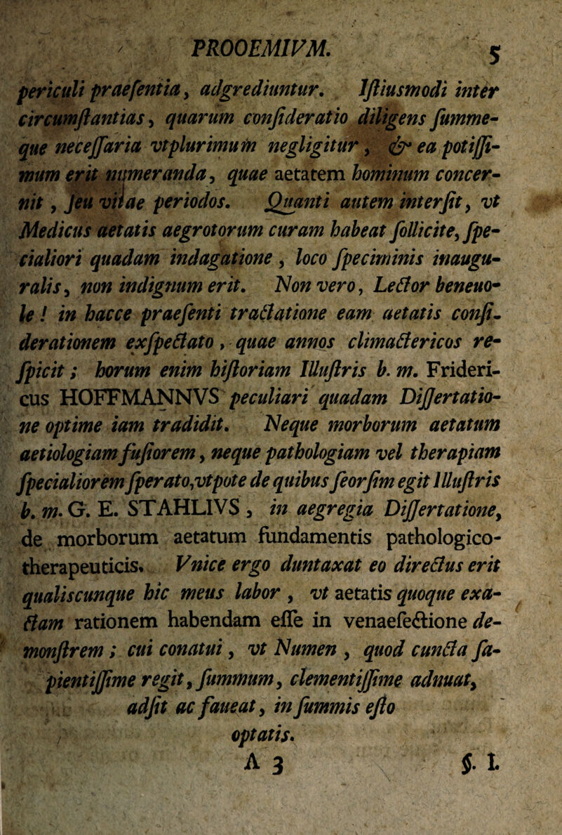 periculi praefentia, adgrediuntur. Jftiusmodi inter circumflantia!, quarum confideratio diligens fumme- que necejfaria vtplurimum negligitur, & ea potijji- mum erit numeranda, quae aetatem hominum concer¬ nit , jeu vitae periodos. Quanti autem interfit, vt Medicus aetatis aegrotorum curam habeat folli cite, fpe- cialiori quadam indagatione, loco fpeciminis inaugu¬ ratis , non indignum erit. Non vero, Lefior beneuo- le ! in hacce prae/enti trattatione eam aetatis confl- derationem ex/pedato, quae annos climadericos re- fpicit; horum enim hifloriam IUuftris b. m. Frideri- cus HOFFMANNVS peculiari quadam Dijjertatio- ne optime tam tradidit. Neque morborum aetatum aetiologiam fufiorem, neque pathologiam vel therapiam /pedaliorem/perato,vtpote de quibus feorflm egit IUuftris b. m• G. E. STAHLIVS , in aegregia DiJJertatione, de morborum aetatum fundamentis pathologico- therapeuticis. Vnice ergo duntaxat eo directus erit qualiscunque hic meus labor, vt aetatis quoque exa- ftam rationem habendam efle in venaefe&ione de- mmftrem; cui conatui, vt Numen , quod eunda /a- pientijjime regit, fitmmum, clementijflme adrnat, adfit ac faueat, in fummis eflo ; optatis. A 3 7 $. t